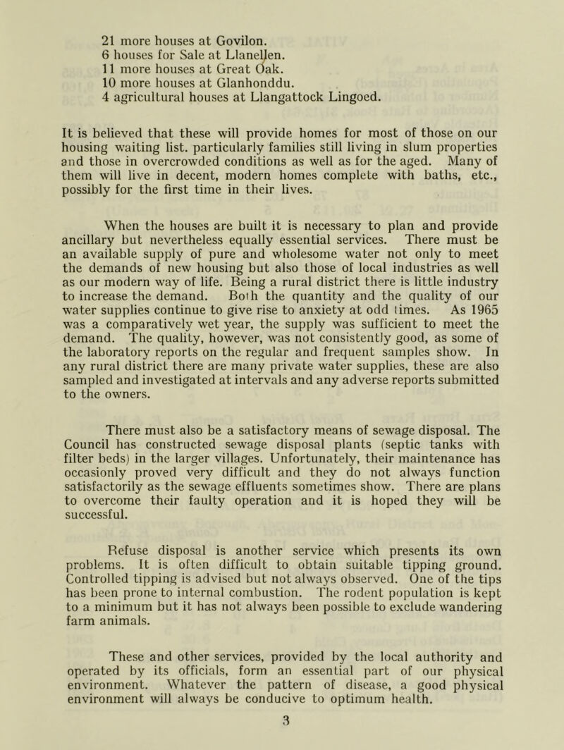 21 more houses at Govilon. 6 houses for Sale at Llaneljen. 11 more houses at Great Oak. 10 more houses at Glanhonddu. 4 agricultural houses at Llangattock Lingoed. It is believed that these will provide homes for most of those on our housing waiting list, particularly families still living in slum properties and those in overcrowded conditions as well as for the aged. Many of them will live in decent, modern homes complete with baths, etc., possibly for the first time in their lives. When the houses are built it is necessary to plan and provide ancillary but nevertheless equally essential services. There must be an available supply of pure and wholesome water not only to meet the demands of new housing but also those of local industries as well as our modern way of life. Being a rural district there is little industry to increase the demand. Both the quantity and the quality of our water supplies continue to give rise to anxiety at odd limes. As 1965 was a comparatively wet year, the supply was sufficient to meet the demand. The quality, however, was not consistently good, as some of the laboratory reports on the regular and frequent samples show. In any rural district there are many private water supplies, these are also sampled and investigated at intervals and any adverse reports submitted to the owners. There must also be a satisfactory means of sewage disposal. The Council has constructed sewage disposal plants (septic tanks with filter beds) in the larger villages. Unfortunately, their maintenance has occasionly proved very difficult and they do not always function satisfactorily as the sewage effluents sometimes show. There are plans to overcome their faulty operation and it is hoped they will be successful. Refuse disposal is another service which presents its own problems. It is often difficult to obtain suitable tipping ground. Controlled tipping is advised but not always observed. One of the tips has been prone to internal combustion. The rodent population is kept to a minimum but it has not always been possible to exclude wandering farm animals. These and other services, provided by the local authority and operated by its officials, form an essential part of our physical environment. Whatever the pattern of disease, a good physical environment will always be conducive to optimum health.