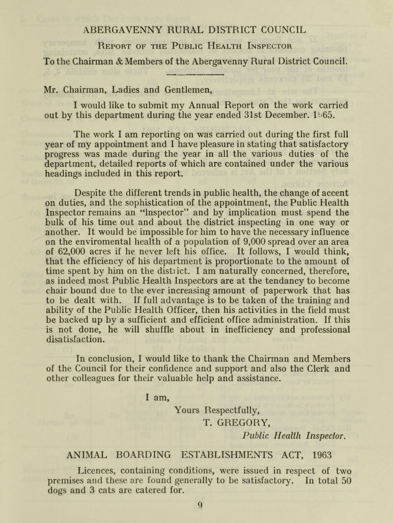 ABERGAVENNY RURAL DISTRICT COUNCIL Report of the Public Health Inspector To the Chairman & Members of the Abergavenny Rural District Council. Mr. Chairman, Ladies and Gentlemen, I would like to submit my Annual Report on the work carried out by this department during the year ended 31st December. L>65. The work I am reporting on was carried out during the first full year of my appointment and I have pleasure in stating that satisfactory progress was made during the year in all the various duties of the department, detailed reports of which are contained under the various headings included in this report. Despite the different trends in public health, the change of accent on duties, and the sophistication of the appointment, the Public Health Inspector remains an “Inspector” and by implication must spend the bulk of his time out and about the district inspecting in one way or another. It would be impossible for him to have the necessary influence on the enviromental health of a population of 9,000 spread over an area of 62,000 acres if he never left his office. It follows, I would think, that the efficiency of his department is proportionate to the amount of time spent by him on the disti ict. I am naturally concerned, therefore, as indeed most Public Health Inspectors are at the tendancy to become chair bound due to the ever increasing amount of paperwork that has to be dealt with. If full advantage is to be taken of the training and ability of the Public Health Officer, then his activities in the field must be backed up by a sufficient and efficient office administration. If this is not done, he will shuffle about in inefficiency and professional disatisfaction. In conclusion, I would like to thank the Chairman and Members of the Council for their confidence and support and also the Clerk and other colleagues for their valuable help and assistance. I am. Yours Respectfully, T. GREGORY, Public Health Inspector, ANIMAL BOARDING ESTABLISHMENTS ACT, 1963 Licences, containing conditions, were issued in respect of two premises and these are found generally to be satisfactory. In total 50 dogs and 3 cats are catered for.