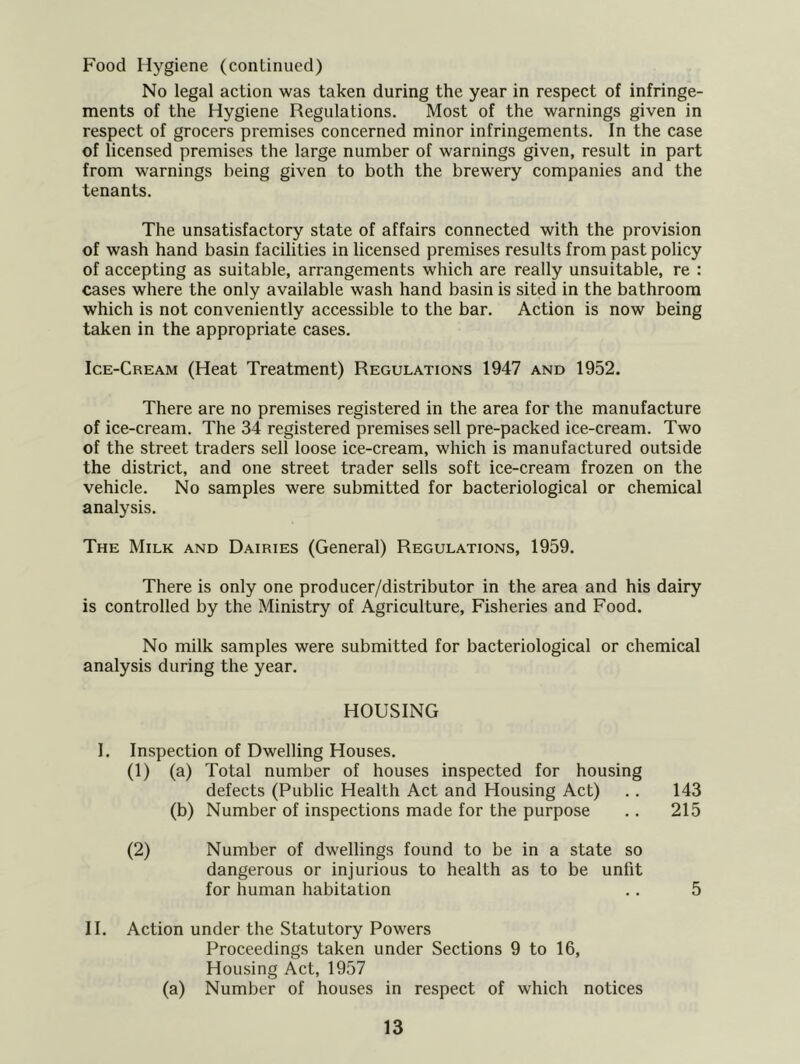 Food Hygiene (continued) No legal action was taken during the year in respect of infringe- ments of the Hygiene Regulations. Most of the warnings given in respect of grocers premises concerned minor infringements. In the case of licensed premises the large number of warnings given, result in part from warnings being given to both the brewery companies and the tenants. The unsatisfactory state of affairs connected with the provision of wash hand basin facilities in licensed premises results from past policy of accepting as suitable, arrangements which are really unsuitable, re : cases where the only available wash hand basin is sited in the bathroom which is not conveniently accessible to the bar. Action is now being taken in the appropriate cases. Ice-Cream (Heat Treatment) Regulations 1947 and 1952. There are no premises registered in the area for the manufacture of ice-cream. The 34 registered premises sell pre-packed ice-cream. Two of the street traders sell loose ice-cream, which is manufactured outside the district, and one street trader sells soft ice-cream frozen on the vehicle. No samples were submitted for bacteriological or chemical analysis. The Milk and Dairies (General) Regulations, 1959. There is only one producer/distributor in the area and his dairy is controlled by the Ministry of Agriculture, Fisheries and Food. No milk samples were submitted for bacteriological or chemical analysis during the year. HOUSING I. Inspection of Dwelling Houses. (1) (a) Total number of houses inspected for housing defects (Public Health Act and Housing Act) .. 143 (b) Number of inspections made for the purpose .. 215 (2) Number of dwellings found to be in a state so dangerous or injurious to health as to be unfit for human habitation .. 5 11. Action under the Statutory Powers Proceedings taken under Sections 9 to 16, Housing Act, 1957 (a) Number of houses in respect of which notices