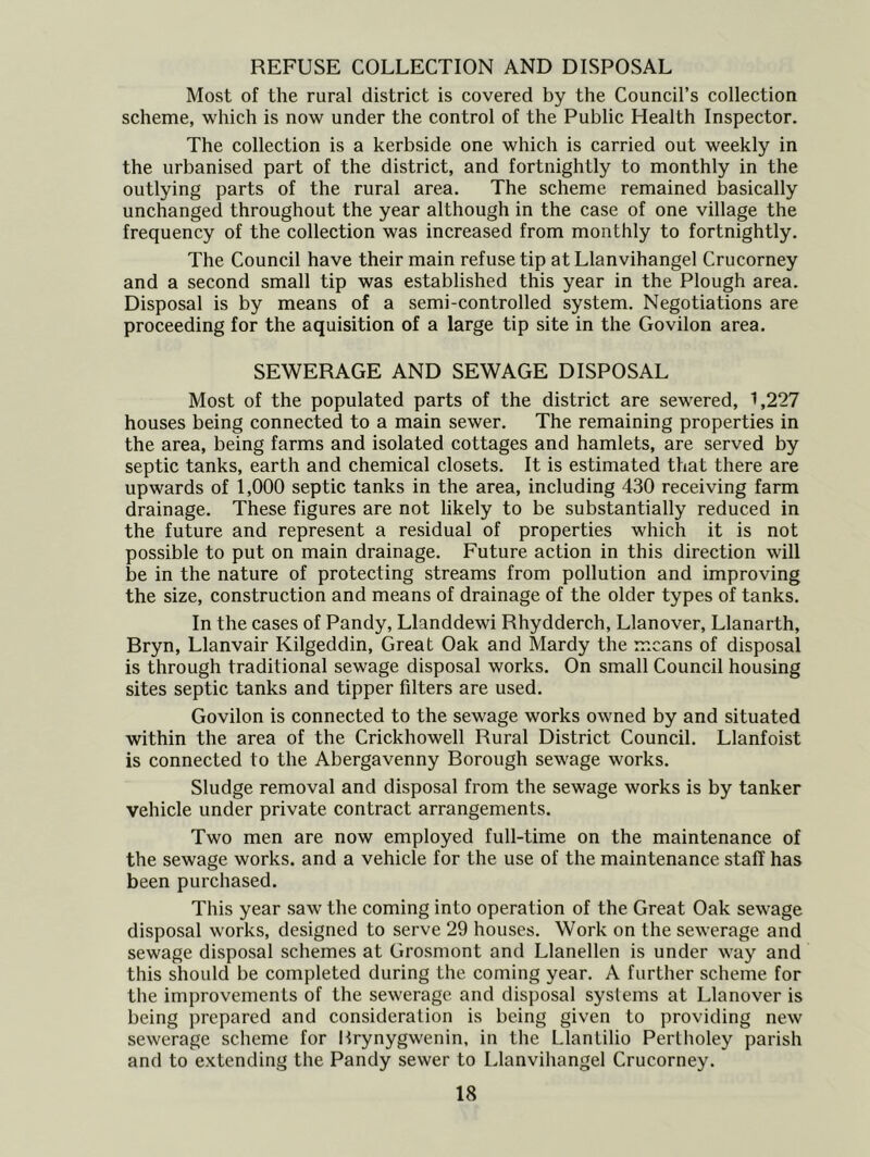 REFUSE COLLECTION AND DISPOSAL Most of the rural district is covered by the Council’s collection scheme, which is now under the control of the Public Health Inspector. The collection is a kerbside one which is carried out weekly in the urbanised part of the district, and fortnightly to monthly in the outlying parts of the rural area. The scheme remained basically unchanged throughout the year although in the case of one village the frequency of the collection was increased from monthly to fortnightly. The Council have their main refuse tip at Llanvihangel Crucorney and a second small tip was established this year in the Plough area. Disposal is by means of a semi-controlled system. Negotiations are proceeding for the aquisition of a large tip site in the Govilon area. SEWERAGE AND SEWAGE DISPOSAL Most of the populated parts of the district are sewered, 1,227 houses being connected to a main sewer. The remaining properties in the area, being farms and isolated cottages and hamlets, are served by septic tanks, earth and chemical closets. It is estimated that there are upwards of 1,000 septic tanks in the area, including 430 receiving farm drainage. These figures are not likely to be substantially reduced in the future and represent a residual of properties which it is not possible to put on main drainage. Future action in this direction will be in the nature of protecting streams from pollution and improving the size, construction and means of drainage of the older types of tanks. In the cases of Pandy, Llanddewi Rhydderch, Llanover, Llanarth, Bryn, Llanvair Kilgeddin, Great Oak and Mardy the means of disposal is through traditional sewage disposal works. On small Council housing sites septic tanks and tipper filters are used. Govilon is connected to the sewage works owned by and situated within the area of the Crickhowell Rural District Council. Llanfoist is connected to the Abergavenny Borough sewage works. Sludge removal and disposal from the sewage works is by tanker vehicle under private contract arrangements. Two men are now employed full-time on the maintenance of the sewage works, and a vehicle for the use of the maintenance staff has been purchased. This year saw the coming into operation of the Great Oak sewage disposal works, designed to serve 29 houses. Work on the sewerage and sewage disposal schemes at Grosmont and Llanellen is under way and this should be completed during the coming year. A further scheme for the improvements of the sewerage and disposal systems at Llanover is being prepared and consideration is being given to providing new sewerage scheme for Brynygwenin, in the Llantilio Perlholey parish and to e.\tending the Pandy sewer to Llanvihangel Crucorney.