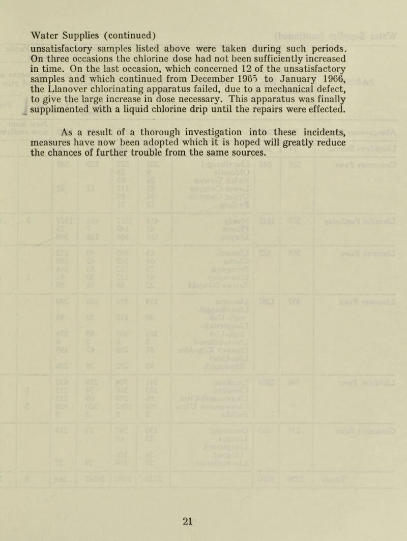 unsatisfactory samples listed above were taken during such periods. On three occasions the chlorine dose had not been sufficiently increased in time. On the last occasion, which concerned 12 of the unsatisfactory samples and which continued from December 1965 to January 1966, the Llanover chlorinating apparatus failed, due to a mechanical defect, to give the large increase in dose necessary. This apparatus was finally supplimented with a liquid chlorine drip until the repairs were effected. As a result of a thorough investigation into these incidents, measures have now been adopted which it is hoped will greatly reduce the chances of further trouble from the same sources.