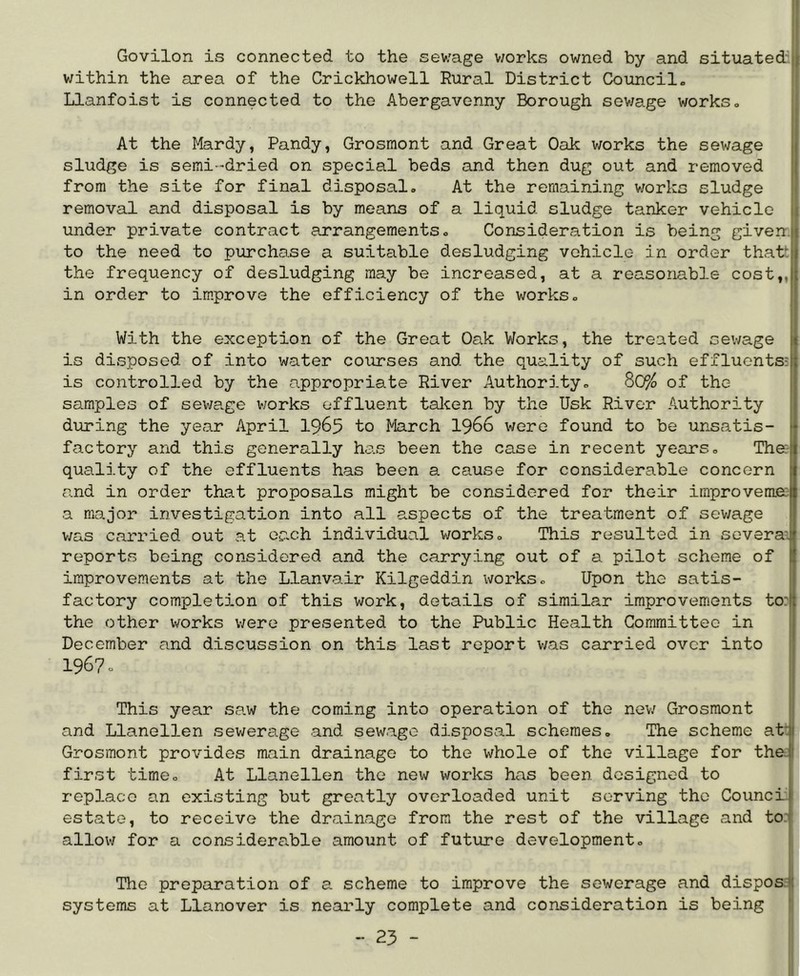Govilon is connected to the sewage v;orks owned by and situated' within the area of the Crickhowell Rural District Council. Llanfoist is connected to the Abergavenny Borough sev/age works. At the Mardy, Pandy, Grosmont and Great Oak works the sewage sludge is semi-dried on special beds and then dug out and removed from the site for final disposal. At the remaining works sludge removal and disposal is by means of a liquid sludge tanker vehicle under private contract arrangements. Consideration is being given, to the need to purcha.se a suitable desludging vehicle in order thatt the frequency of desludging may be increased, at a reasonable cost,, in order to improve the efficiency of the works. With the exception of the Great Oak Works, the treated sewage is disposed of into water courses and the quality of such effluents^ is controlled by the appropriate River Authority. 80% of the samples of sewa.ge v;orks effluent talcen by the Usk River Authority during the year April I965 to March I966 were found to be unsatis- factory and this generally has been the case in recent years. The:- quality of the effluents has been a cause for considerable concern and in order that proposals might be considered for their improvemec a major investigation into all aspects of the treatment of sewage | v;as carried out at each individual works. This resulted in soveraJ reports being considered and the carrying out of a pilot scheme of I improvements at the Llanvair Kilgeddin works. Upon the satis- J factory completion of this work, details of similar improvements to:)j the other works were presented to the Public Health Committee in December and discussion on this last report was carried over into 1967. This year sa.w the coming into operation of the nev/ Grosmont and Llanellen sewerage and sewage disposal schemes. The scheme atit Grosmont provides main drainage to the whole of the village for the| first time. At Llanellen the new vrorks has been designed to 1 replace an existing but greatly overloaded unit serving the Council estate, to receive the drainage from the rest of the village and to: allov-/ for a considera.ble amount of future development. The preparation of a scheme to improve the sewerage and dispos: systems at Llanover is nearly complete and consideration is being