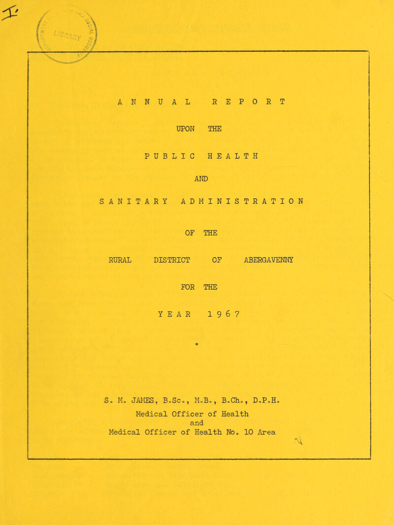 ANNUAL REPORT UPON THE PUBLIC HEALTH AND SANITARY ADMINISTRATION OF THE RURAL DISTRICT OF ABERGAVENNY FOR THE YEAR 1967 So Mo JAI'IES, BoSCo, MoBo, BoCho, DoPoHo Medical Officer of Health and Medical Officer of Health NOo 10 Area .'H