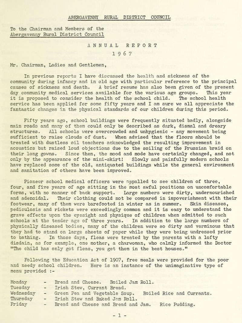 ABERGAVENNY RURAL DISTRICT COUNCIL To the Chairman and Members of the Abergavenny Rural District Council ANNUAL REPORT 1967 Mr- Chairman, Ladies and Gentlemen, In previoTos reports I have discussed the health and sickness of the community during infancy and in old age with particular reference to the principal causes of sickness and death- A brief resume has also been given of the present day community medical services available for the various age groups- This year it is proposed to consider the health of the school child. The school health service has been applied for some fifty years and I am sure we all appreciate the fantastic changes in the physical standards of our children during this period- Fifty years ago, school buildings were frequently situated badly, alongside main roads and many of them could only be described as dark, dismal and dreary structures- All schools were overcrowded and unhygienic - any movement being sufficient to raise clouds of dust. When advised that the floors should be treated with dustless oil teachers acknowledged the resulting improvement in acoustics but raised loud objections due to the soiling of the Prussian braid on their long gov/ns- Since then, the mood and mode have certainly changed, and not only by the appearance of the mini-skirtJ Slowly and painfully modern schools have replaced some of the old, antiquated buildings while the general environment and sanitation of others have been improved- Pioneer school medical officers were appalled to see children of three, four, and five years of age sitting in the most awful positions on uncomfortable forms, with no manner of back support- Large nvimbers were dirty, ^indernourished and adenoidal- Their clothing could not be compared in impoverishment with their footwear, many of them were barefooted in winter as in summer- Skin diseases, pediculosis and rickets v/ere exceedingly common and it is easy to understand the grave effects upon the eyesight and physique of children when admitted to such schools at the tender age of three years- In addition to the large numbers of physically diseased bodies, many of the children v/ere so dirty and verminous that they had to stand on large sheets of paper while they were being undressed prior to bathing- In those days, fleas were treated by the parents with a lofty disdain, as for example, one mother, a charv/oman, who calmly informed the Doctor The child has only got fleas, you get them in the best houses. Follovri.ng the Education Act of 1907, free meals were provided for the poor and needy school children- Here is an instance of the unimaginative type of menu provided Monday Tuesday Wednesday Thursday Friday Bread and Cheese- Boiled Jam Roll. Irish Stev/, Currant Bread- Green Pea and Vegetable Soup- Boiled Rice and Currants. Irish Stew and Baked Jam Roll- Bread and Cheese and Bread and Jam- Rice Pudding. 1