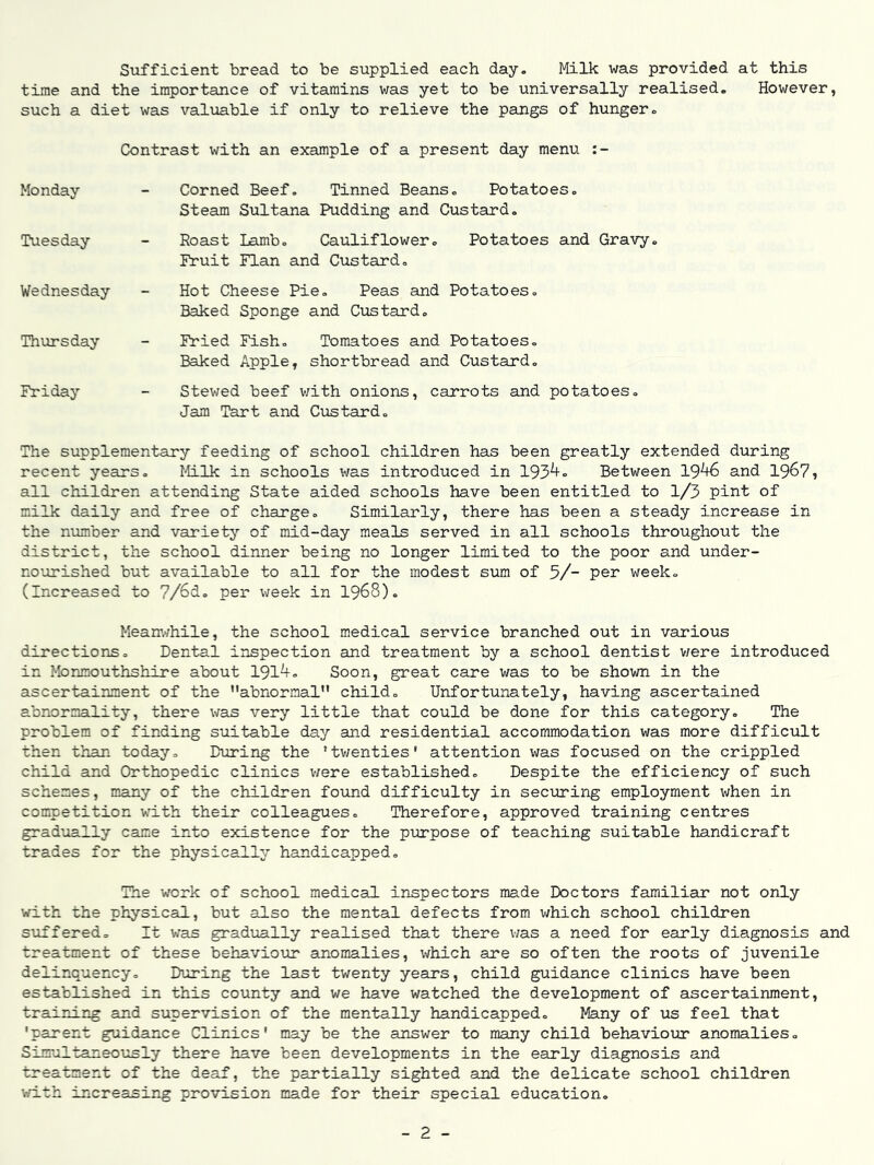 Sufficient bread to be supplied each day. Milk was provided at this time and the importance of vitamins was yet to be universally realised. However, such a diet was valuable if only to relieve the pangs of hunger. Contrast with an example of a present day menu Monday Corned Beef. Tinned Beans, Potatoes, Steam Sultana Pudding and Custard, Tuesday Roast Lamb. Cauliflower, Fruit Flan and Custard, Potatoes and Gra-yy Wednesday Hot Cheese Pie. Peas and Baked Sponge and Custard, Potatoes. Thursday Fried Fish, Tomatoes and Baked Apple, shortbread and Potatoes, Custard. Friday Stewed beef with onions, carrots and potatoes. Jam Tart and Custard. The supplementary feeding of school children has been greatly extended during recent years. Milk in schools was introduced in 193^- Between 19^ and 1967, all children attending State aided schools have been entitled to 1/3 pint of milk daily and free of charge. Similarly, there has been a steady increase in the number and variety of mid-day meals served in all schools throughout the district, the school dinner being no longer limited to the poor and under- nourished but available to all for the modest sum of 5/- week. (Increased to 7/6d, per week in I968). Mean’.'/hile, the school medical service branched out in various directions. Dental inspection and treatment by a school dentist v/ere introduced in Monmouthshire about 191^= Soon, great care was to be shown in the ascertainment of the abnormal child. Unfortunately, having ascertained abnormality, there was very little that could be done for this category. The problem of finding suitable day and residential accommodation was more difficult then than today. During the 'tv/enties' attention was focused on the crippled child and Orthopedic clinics were established. Despite the efficiency of such schemes, many of the children found difficulty in securing employment when in competition with their colleagues. Therefore, approved training centres gradually came into existence for the purpose of teaching suitable handicraft trades for the physically handicapped. The work of school medical inspectors made Doctors familiar not only with the physical, but also the mental defects from which school children suffered. It was gradually realised that there was a need for early diagnosis and treatment of these behaviovir anomalies, which are so often the roots of juvenile delinquency. During the last twenty years, child guidance clinics have been established in this county and we have watched the development of ascertainment, training and supervision of the mentally handicapped. Many of us feel that 'parent guidance Clinics' may be the answer to many child behaviour anomalies. Simultaneously there have been developments in the early diagnosis and treatment of the deaf, the partially sighted and the delicate school children v-ri-th increasing provision made for their special education. - 2 -