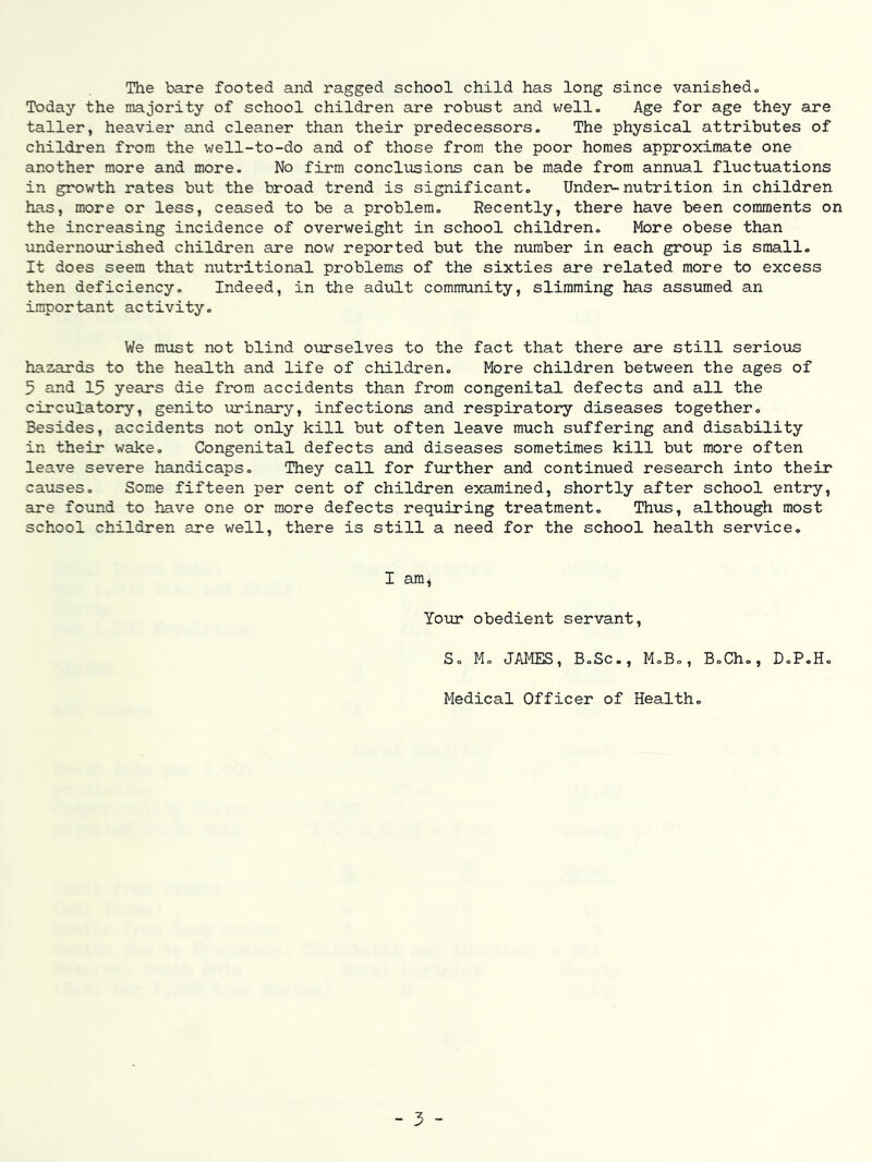 The bare footed and ragged school child has long since vanished. Today the majority of school children are robust and well. Age for age they are taller, heavier and cleaner than their predecessors. The physical attributes of children from the well-to-do and of those from the poor homes approximate one another more and more. No firm conclusions can be made from annual fluctuations in growth rates but the broad trend is significant. Under-nutrition in children has, more or less, ceased to be a problem. Recently, there have been comments on the increasing incidence of overweight in school children. More obese than undernourished children are now reported but the number in each group is small. It does seem that nutritional problems of the sixties are related more to excess then deficiency. Indeed, in the advilt community, slimming has assumed an important activity. We must not blind ourselves to the fact that there are still serioiis hazards to the health and life of children. More children between the ages of 5 and 15 years die from accidents than from congenital defects and all the circulatoiy, genito urinary, infections and respiratory diseases together. Besides, accidents not only kill but often leave much suffering and disability in their wake. Congenital defects and diseases sometimes kill but more often leave severe handicaps. They call for further and continued research into their causes. Some fifteen per cent of children examined, shortly after school entry, are found to have one or more defects requiring treatment. Thus, although most school children are well, there is still a need for the school health service. I am* Your obedient servant, S, M, JAMIB, BoSc., M,B,, B.Ch,, D.P.H, Medical Officer of Health, - 3 -