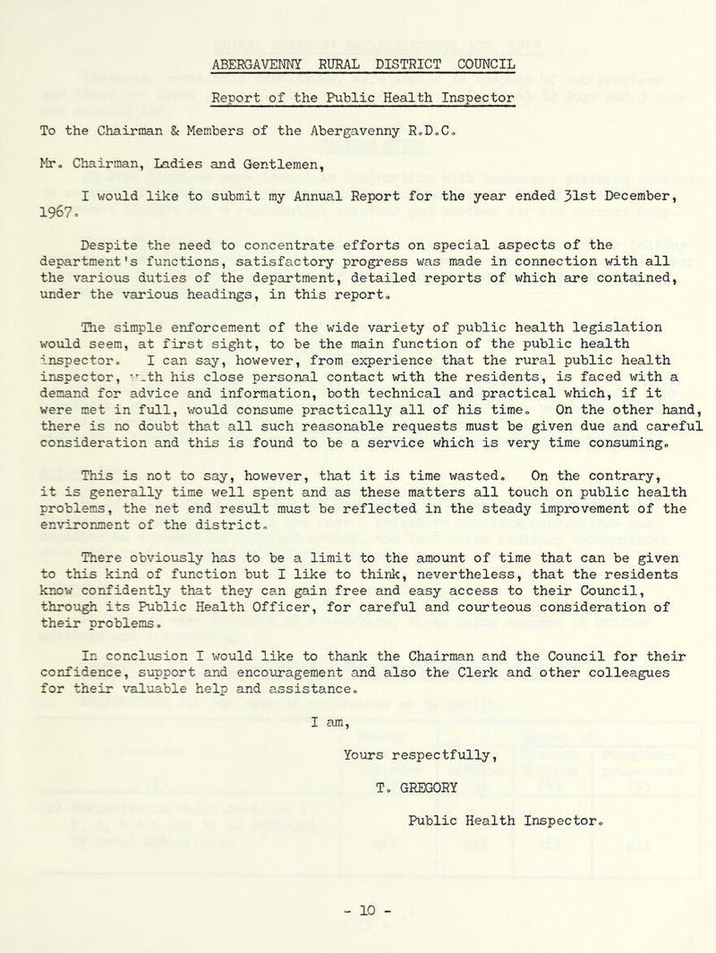 ABERGAVENNY RURAL DISTRICT COUNCIL Report of the Public Health Inspector To the Chairman & Members of the Abergavenny RoDoCo MTo Chairman, Ladies and Gentlemen, I would like to submit my Annual Report for the year ended 31st December, 1967 = Despite the need to concentrate efforts on special aspects of the department's functions, satisfactory progress was made in connection with all the various duties of the department, detailed reports of which are contained, under the various headings, in this report. The simple enforcement of the wide variety of public health legislation would seem, at first sight, to be the main function of the public health inspector, I can say, however, from experience that the rural public health inspector, ’.'_th his close personal contact with the residents, is faced with a demand for advice and information, both technical and practical which, if it were met in fvill, would consume practically all of his time. On the other hand, there is no doubt that all such reasonable requests must be given due and careful consideration and this is found to be a service which is very time consuming. This is not to say, however, that it is time wasted. On the contrary, it is generally time well spent and as these matters all touch on public health problems, the net end result must be reflected in the steady improvement of the environment of the district. There obviously has to be a limit to the amount of time that can be given to this kind of function but I like to think, nevertheless, that the residents know confidently that they can gain free and easy access to their Council, through its Public Health Officer, for careful and coiirteous consideration of their problems. In conclusion I would like to thank the Chairman and the Council for their confidence, support and encouragement and also the Clerk and other colleagues for their valuable help and assistance, I am, Yours respectfully, T, GREGORY Public Health Inspector, 10 -