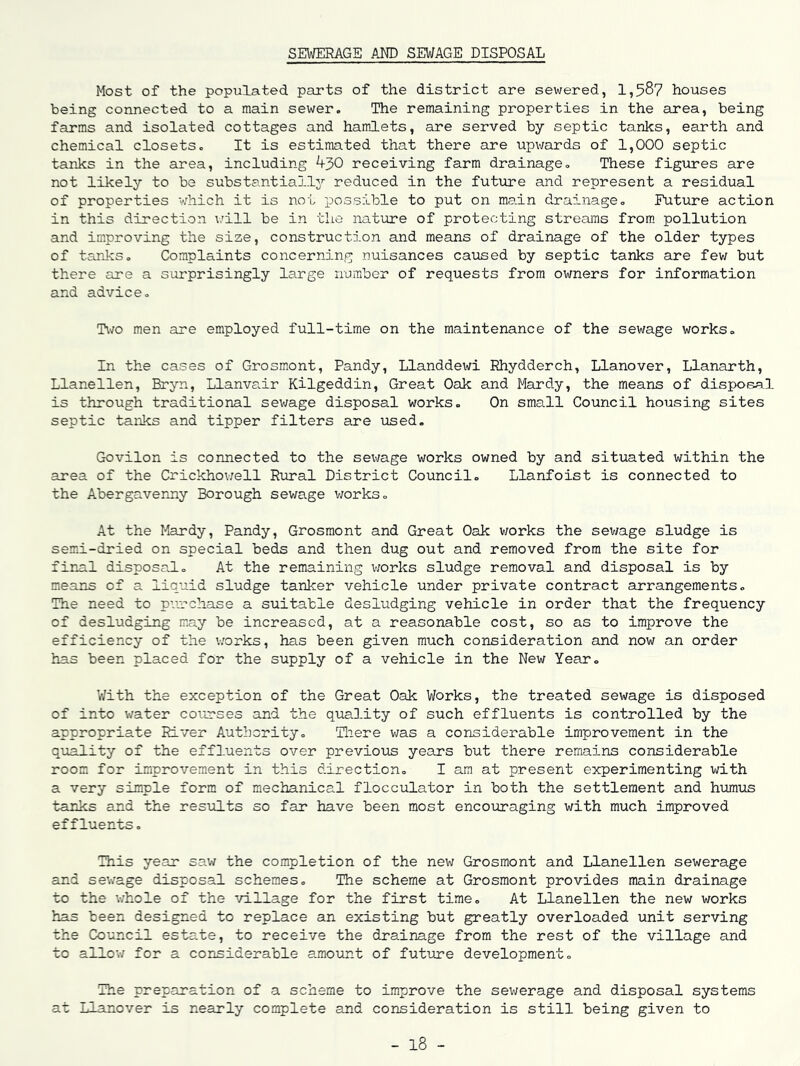SEWERAGE AND SEWAGE DISPOSAL Most of the populated parts of the district are sewered, 1,58? houses being connected to a main sewer. The remaining properties in the area, being farms and isolated cottages and hamiets, are served by septic tanks, earth and chemical closets. It is estimated that there are upwards of 1,000 septic tanks in the area, including 4^0 receiving farm drainage. These figures are not likely to be substantially'- reduced in the futvire and represent a residual of properties -which it is no-L possible to put on main drainage. Future action in this direction v/ill be in the nat-ure of protecting streams from, pollution and improving the size, construction and means of drainage of the older types of tanks. Complaints concerning nuisances caused by septic tanks are few but there are a surprisingly large number of requests from owners for information and advice. Two men are employed full-time on the maintenance of the sewage works. In the cases of Grosmont, Pandy, Llanddewi Rhydderch, Llanover, Llanarth, Llanellen, Bryn, Llanvair Kilgeddin, Great Oak and Mardy, the means of dispofial is through traditional sev/age disposal works. On small Council housing sites septic -tanks and tipper filters are used. Govilon is connected to the sewage works owned by and situated within the area of the Crickhov;ell Rural District Council. Llanfoist is connected to the Abergavenny Borough sewage works. At the Mardy, Pandy, Grosmont and Great Oak works the sev/age sludge is semi-dried on special beds and then dug out and removed from the site for fir-al disposal. At the remaining v;orks sludge removal and disposal is by means of a liquid sludge tanker vehicle under private contract arrangements. The need to pi-'n'chase a suitable desludging vehicle in order that the frequency of desludging may be increased, at a reasonable cost, so as to improve the efficiency of the works, has been given much consideration and now an order has been placed for the supply of a vehicle in the New Year, With the exception of the Great Oak Works, the treated sewage is disposed of into water courses and the quality of such effluents is controlled by the appropriate River Authority. Tliere v;as a considerable improvement in the quality of the effluents over previovis years but there remains considerable room for improvement in this direction, I am at present experimenting with a very simple form of mechanical flocculator in both the settlement and humiis •tanks and the results so far have been most encouraging with much improved effluents. This year sav; the completion of the nev; Grosmont and Llanellen sewerage and sev/age disposal schemes. The scheme at Grosmont provides main drainage to the whole of the -village for the first time. At Llanellen the new works has been designed to replace an existing but greatly overloaded unit serving the Council estate, to receive the drainage from the rest of the village and to allo-.v for a considerable amount of future development. The preparation of a scheme to improve the sewerage and disposal systems at Llanover is nearly complete and consideration is still being given to - 18 -