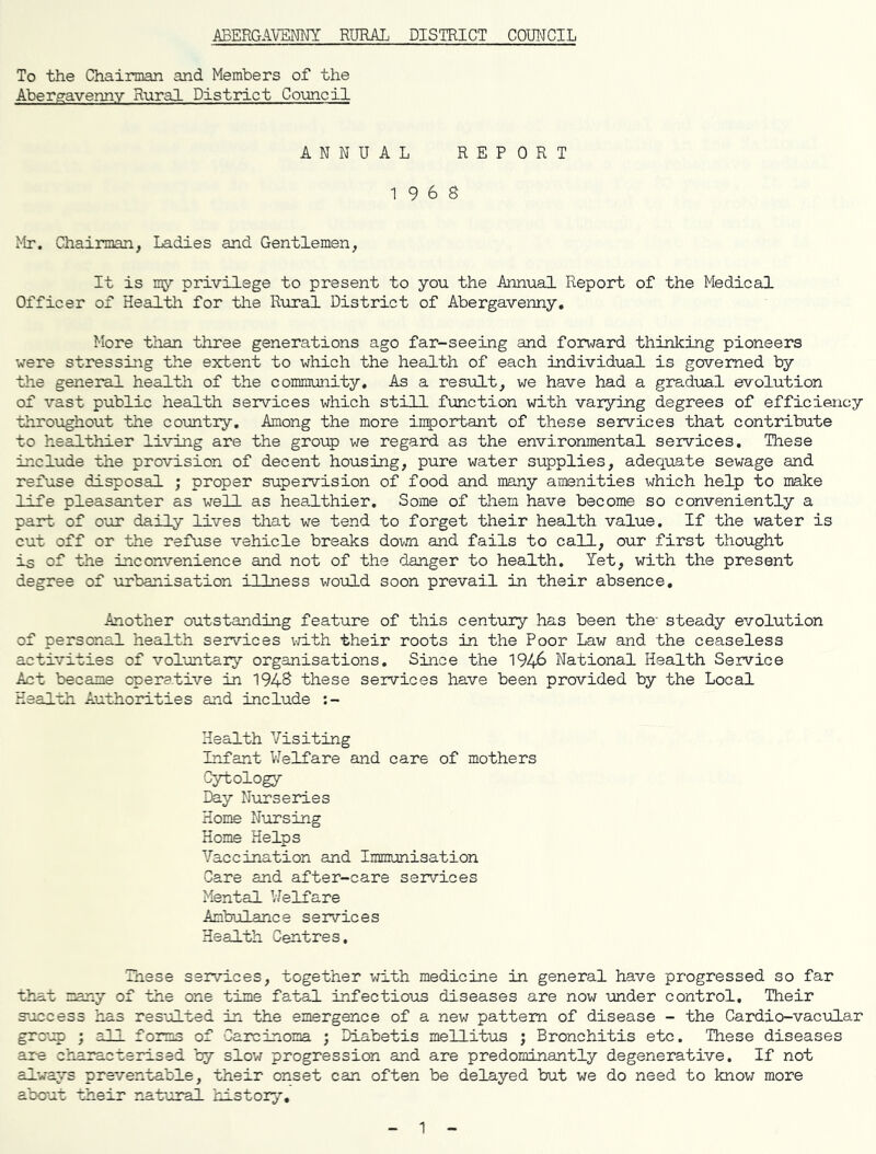ABERGAVENNY RURAL DISTRICT COUNCIL To the Chairman and Members of the Abergavenny Rural District Council ANNUAL REPORT 1968 Mr. Chairman, Ladies and Gentlemen, It is my privilege to present to you the Annual Report of the Medical Officer of Health for the Rural District of Abergavenny. More than three generations ago far-seeing and forward thinking pioneers were stressing the extent to which the health of each individual is governed by the general health of the community. As a result, we have had a gradual evolution of vast public health services which still function with varying degrees of efficiency throughout the country. Among the more important of these services that contribute to healthier living are the group we regard as the environmental services. These include the provision of decent housing, pure water supplies, adequate sewage and refuse disposal ; proper supervision of food and many amenities which help to make life pleasanter as well as healthier. Some of them have become so conveniently a part of our daily lives that we tend to forget their health value. If the water is cut off or the refuse vehicle breaks down and fails to call, our first thought is of the inconvenience and not of the danger to health. Yet, with the present degree of urbanisation illness would soon prevail in their absence. Another outstanding feature of this century has been the- steady evolution of personal health services with their roots in the Poor Lav; and the ceaseless activities of voluntary organisations. Since the 194& National Health Service Act became operative in 1948 these services have been provided by the Local Health Authorities and include :- Health Visiting Infant Welfare and care of mothers Cytology Day Nurseries Home Nursing Home Helps Vaccination and Immunisation Care and after-care services Mental Welfare Ambulance services Health Centres. These services, together with medicine in general have progressed so far that many of the one time fatal infectious diseases are now under control. Their success has resulted in the emergence of a new pattern of disease - the Cardio-vacular group ; all forms of Carcinoma ; Diabetis mellitus ; Bronchitis etc. These diseases are characterised by slow progression and are predominantly degenerative. If not always preventable, their onset can often be delayed but we do need to know more about their natural history. 1
