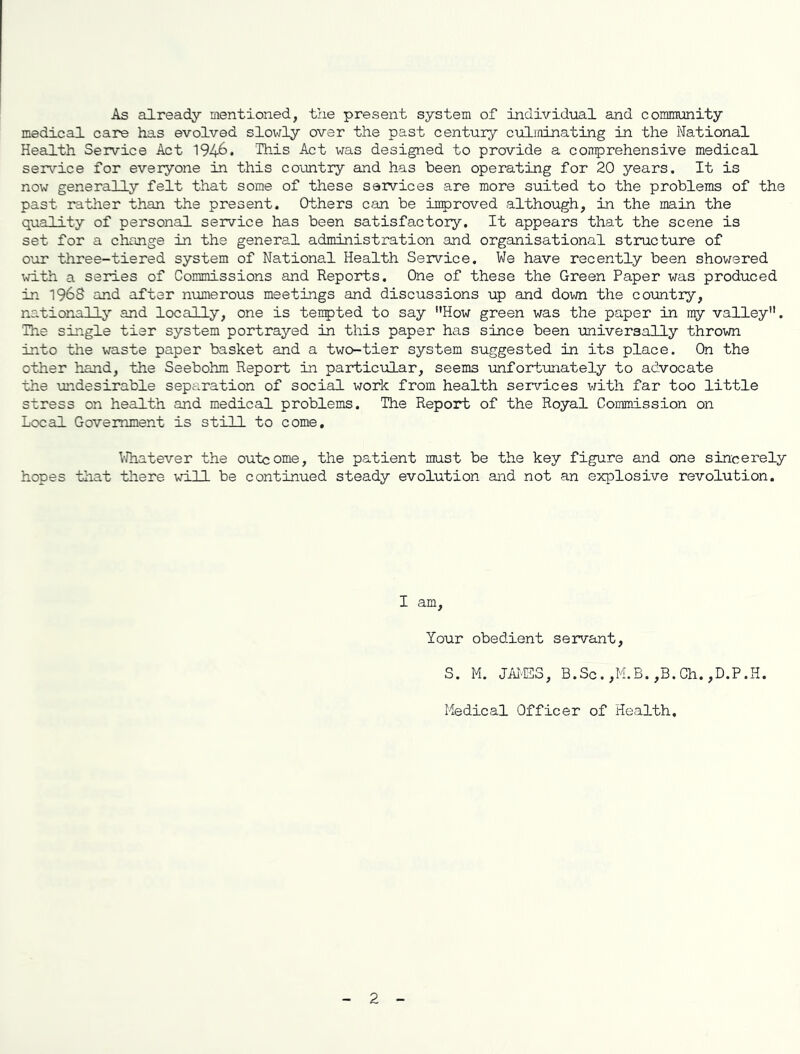 As already mentioned, the present system of Individual and community medical care has evolved slowly over the past century culminating in the National Health Service Act 194&. This Act was designed to provide a comprehensive medical service for everyone in this country and has been operating for 20 years. It is now generally felt that some of these services are more suited to the problems of the past rather than the present. Others can be imp roved although, in the main the quality of personal service has been satisfactory. It appears that the scene is set for a change in the general administration and organisational structure of our three-tiered system of National Health Service. We have recently been showered with a series of Commissions and Reports. One of these the Green Paper was produced in 1968 and after numerous meetings and discussions up and down the country, nationally and locally, one is tenpted to say ’’How green was the paper in my valley’1. The single tier system portrayed in this paper has since been universally thrown into the waste paper basket and a two-tier system suggested in its place. On the other hand, the Seebohm Report in particular, seems unfortunately to advocate the undesirable separation of social work from health services with far too little stress on health and medical problems. The Report of the Royal Commission on Local Government is still to come. Whatever the outcome, the patient must be the key figure and one sincerely hopes that there will be continued steady evolution and not an explosive revolution. I am, Your obedient servant, S. M. JAMES, B.Sc.,M.B.,B.Ch.,D.P.H. Medical Officer of Health, 2