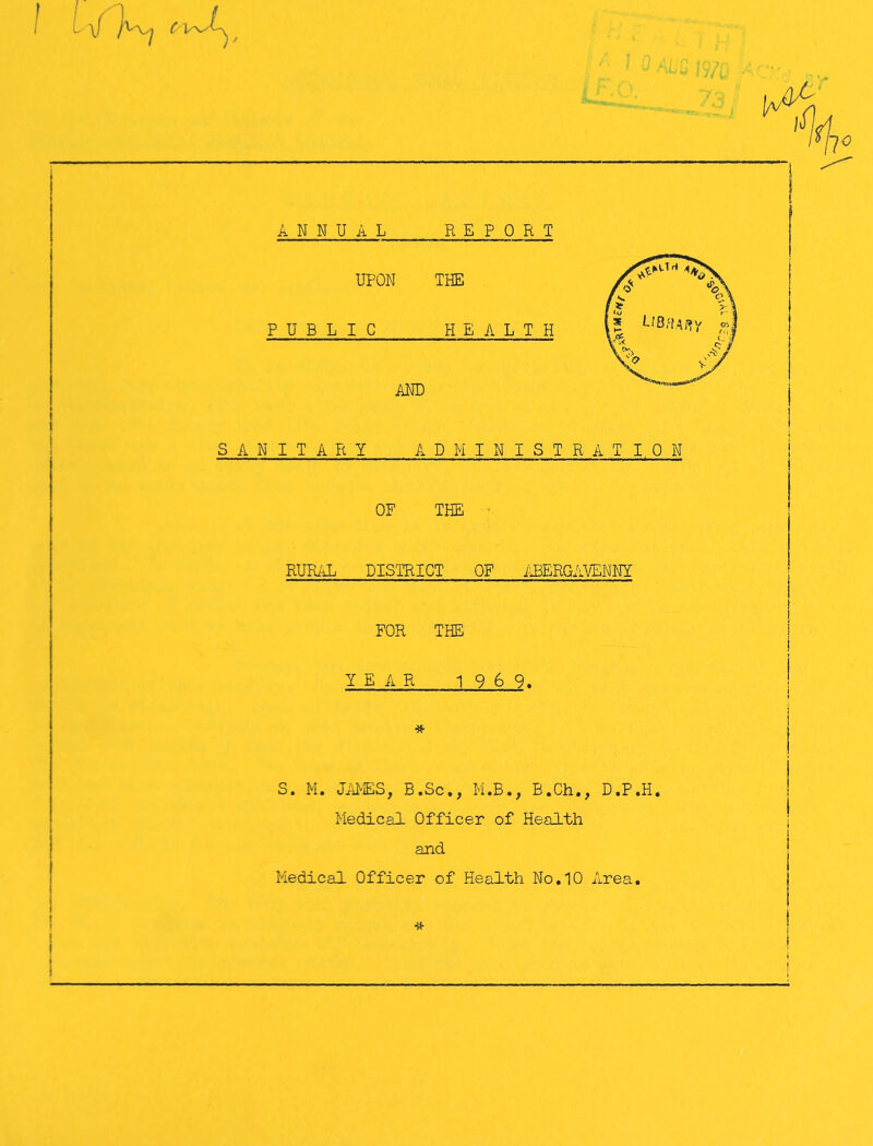 c w 0 [a/ ANNUAL REPORT UPON THE PUBLIC HEALTH AND SANITARY ADMINISTRATION OF THE RURAL DISTRICT OF ABERGAVENNY FOR THE YEAR 1 9 6 9. # S. M. JAMES, B.Sc., M.B., B.Ch., D.P.H. Medical Officer of Health and Medical Officer of Health No.10 Area. •a-