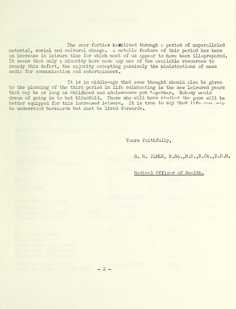 The over forties haste lived through a period of unparalleled material, social and cultural change. A notable feature of this period has been an increase in leisure tine for which most of us appear to have been ill-prepared. It seems that only a minority have made any use of the available resources to remedy this defect, the majority accepting passively the ministrations of mass media for communication and entertainment. It is in middle-age that some thought should also be given to the planning of the third period in life culminating in the new leisured years that nay be as long as childhood and adolescence put together. Nobody would dream of going in to bat blindfold. Those who will have studied the game will be better equipped for this increased leisure. It is true to say that IlCo imiy be understood backwards but must be lived forwards. Yours faithfully, S. Mi. JAMES, B.Sc.,M.B.,B.Ch.,D.P.H. Medical Officer of Health.