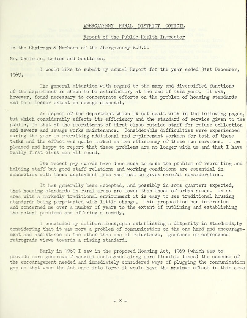 Report of the Public Health Inspector To the Chairman & Members of the Abergavenny R.D.C. Mr. Chairman, Ladies and Gentlemen, I would like to submit my Annual Report for the year ended 31st December, I960. The general situation with regard to the many end diversified functions of the department is shown to be satisfactory at the end of this year. It was, however, found necessary to concentrate efforts on the problem of housing standards and to a lesser extent on sewage disposal. An aspect of the department which is not dealt with in the following pages, but which considerably effects its efficiency and the standard of service given to the public, is that of the recruitment of first class outside staff for refuse collection and sewers and sewage works maintenance. Considerable difficulties were experienced during the year in recruiting additional and replacement workmen for both of these tasks and the effect was quite marked on the efficiency of these two services. I am pleased and happy to report that these problems are no longer with us and that I have really first class men all round. The recent pay awards have done much to ease the problem of recruiting and holding staff but good staff relations and working conditions are essential in connection with these unpleasant jobs end must be given careful consideration. It has generally been accepted, and possibly in some quarters expected, that housing standards in rural areas are lower than those of urban areas. In an area with a markedly traditional environment it is easy to see traditional housing standards being perpetuated with little change. This proposition has interested and concerned me over a number of years to the extent of outlining and establishing the actual problems and offering a remedy. I concluded my deliberations,upon establishing a disparity in standards, by considering that it was more a problem of communication on the one hand and encourage- ment and assistance on the other than one of reluctance, ignorance or entrenched retrograde views towards a rising standard. Early in 1969 I saw in the proposed Housing Act, 1969 (which was to provide more generous financial assistance along more flexible lines) the essence of the encouragement needed and immediately considered ways of plugging the communication gap so that when the Act came into force it would have the maximum effect in this area - 8 -