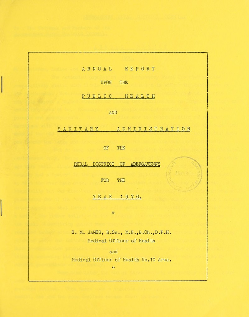 ANNUAL REPORT UPON THE PUBLIC HEALTH AND SANITARY ADMINISTRATION OF THE RURAL DISTRICT OF jiBERGAVENTiY FOR THE YEAR 1 9 7 0. S. M. Ji'iMES, B.Sc,, M.B.,B.Ch.,D.P.H. Medical Officer of Health and Medical Officer of Health No,10 Area.