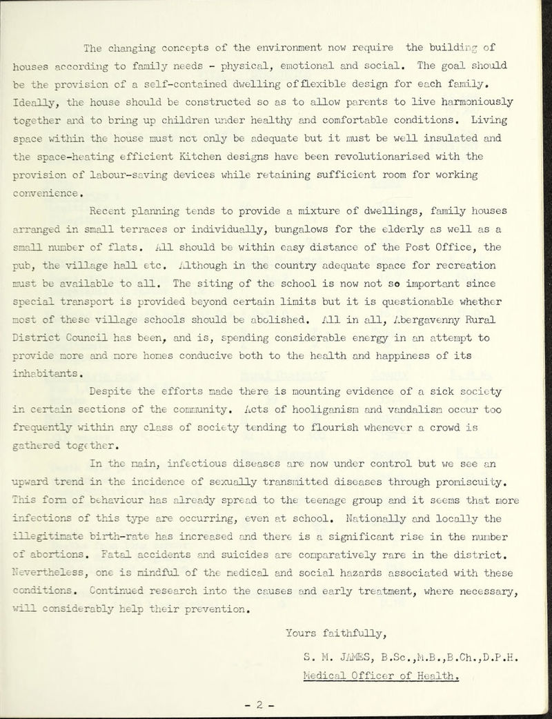 The changing concepts of the environment now require the building of houses according to famiiy needs - physical^ emotional and social. The goal should be the provision of a self-contained dwelling of flexible design for each family. Ideally, the house should be constructed so as to allow parents to live harmoniously together and to bring up children under healthy and comfortable conditions. Living space within the house must nox only be adequate but it must be well insulated and the space-heating efficient Kitchen designs have been revolutionarised with the provision of labour-saving devices while retaining sufficient room for working convenience. Recent planning tends to provide a mixture of dwellings, family houses arranged in small terraces or individually, bungalows for the elderly as well as a small number of flats, ^ill should be within easy distance of the Post Office, the pub, the \n.lla.ge hall etc, j:.!though in the country adequate space for recreation must be available to all. The siting of the school is now not so important since special transport is provided beyond certain limits but it is questionable whether most of these village schools should be abolished. All in all, Abergavenny Rural District Council has been, and is, spending considerable energy in attempt to provide more and more homes conducive both to the health and happiness of its iriiabitants. Despite the efforts made there is mounting evidence of a sick society in certain sections of the community. Acts of hooliganism and vandalism occur too frequently within any class of society tending to flourish whenever a crowd is gathered together. In the main, infectious diseases are now under control but we see an upward trend in the incidence of sexually transmitted diseases through promiscuity. This form of behaviour has already spread to the teenage group and it seems that more irifections of this type are occurring, even at school. Nationally and locally the illegitimate birth-rate ha.s increased and there is a significant rise in the number of abortions. Fatal accidents and suicides are comparatively rare in the district. Zrevertheless, one is mindful of the medical and social haizards associated with these conditions. Continued research into the causes and early trealment, where necessary, till considerably help their prevention. Yours faithfully, S, M. Jims, B.Sc.,h.B.,B.Ch.,D.P.H. Medical Officer of Health,