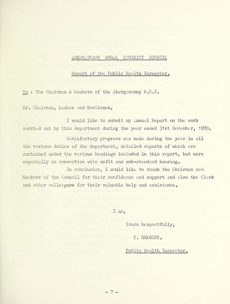 ABEFiGAVLM RUR/^L DISTRICT CQITO'CIL Report of the Public Health Inspector. To : The Chairman L Members of the Abergavenny R.D.C. Hr. Chairman, Ladies and Gentlemen, I would like to submit my innual Report on the work carried out by this department during the year ended 31st December, 1970. Satisfactory progress was made during the year in all the various duties of the department, detailed reports of which are contained under the various headings included in this report, but more especially in connection witn unfit cind sub-standard housing. In conclusion, I would like to thank the Chairman and Members of the Council for their confidence and support and also the Clerk and other collea-gues for their valuable help and assistance. I an. Yours Respectfully, T. GPiLGORY. Public Health Inspector. - 7 -