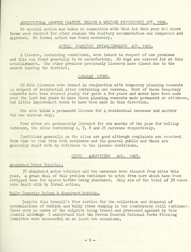 AGRICm.TliRAL WORKERS (SAEETY. HEALTH & VIELF.ABE PROVISIONS) ACT, 1956. No special action was talcen in connection with this Act this year but where farms were visited for other reasons the sanitary accommodation was inspected and approved. No formal action was found necessary, ANHIi^l P3QARDING ESTABLISHMENTS ACT, 1963. A Licence, containing conditions, were issued in respect of one premises and tliis v;as found generally to be satisfactory, 20 dogs are catered for at this establisliment. The otlier premises previously licenced have closed due to the owners leaving the district. CARAVAN SITES, 25 Site Licences were issued in conjunction with temporary planning consents in respect of residential sites containing one caravan. Most of these temporary consents have been renewed yearly for quite a few years and moves have been made over the last two years to have these planning consents made permanent or withdrawn but little improvement seems to have been made in this direction. One site holds a permanent licence for 4 residential caravans and another for one caravan only, Fo\ir sites are permanently licensed for six months of the year for holiday caravans, the sites containing -4, 7, 8 and 25 caravans respectively. Conditions generally on the sites are good although complaints are received from time to time from both residents and the general public and these are generally dealt ;-rith by reference to the licence conditions, CIVIC AITENTITIES ACT, 1967, Abandoned Motor Vehicles. 37 abandoned motor vehicles and two caravans v/ere cleared from sites this year, A. great deal of this problem continues to arise from cars which have been stripped down for spares before being abandoned. Only six of the total of 39 cases were dealt with by formal action. Bulky Domestic Refuse & A.bandoned Rubbish. Despite tliis Council's free service for the collection and disposal of accumulations of rubbish and bulky items dumping in the countryside still continues There were no cases of the culprits being traced and proceeded against by this Council altheugh I understand that the Brecon Beacons National Parks Planning Committee w'ere successful on at least two occasions.