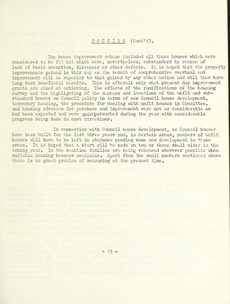 HOUSING (Cont'd). The hoiise improvement scheme j.ncluded all those houses which were considered to be fit but which were, nevertheless, substandard by reason of lack of basic amenitieo, disrepair or other defects„ It is hoped that the property improvements gained in this way as the result of comprehensive overhaul and improvement vill be superior to that gained by any other action and will thus have long term beneficial results. Tlis is afterall only v/hat present day improvement grants are aimed at achieving^ The effects of the ramifications of the housing survey and the highlighting of the numbers and locations of the unfit and sub- standard houses on Council policy in terms of new Council house development, temporary housing, the procedure for dealing with unfit houses in Committee, and housing a.dvances for purchase and improvement were not as considerable as had been expected and \-iere quietO^'-absorbed during the year with considerable progress being made in most directions. In connection with Council house development, no Council houses have been built for the last three years and, in certain areas, numbers of unfit houses Imave to be left in abeyance pending some new development in those areas. It is hoped that a start will be made on tv;o or three small sites in the coming year. In the meantime families are being rehoused wherever possible when suitable housing becomes available. Apart from the small numbers mentioned above there is no great problem of rehousing at the present time. - 15 -