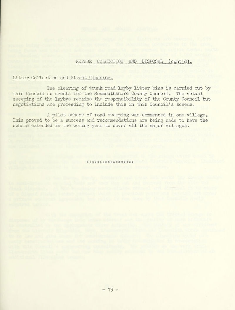 EEFuSS collection MID DISFQSi^ (cont'd). Litter Colll.ection and Street Cle^aiing; The clearing of trunk road layby litter bins is carried out by tliis Cotmcil as agents for tlie Monmouthshire CoTinty Council. The actual sweeping of the laybys remeJais the responsibility of the County Council but negotiations are proceeding to include this in this Council's scheme. A pilot scheme of road sweeping was commenced in one village. This proved to be a success at:d recommendations are being made to have the scheme extended in the coining year to cover aCLl the major villages. ■> 19 -