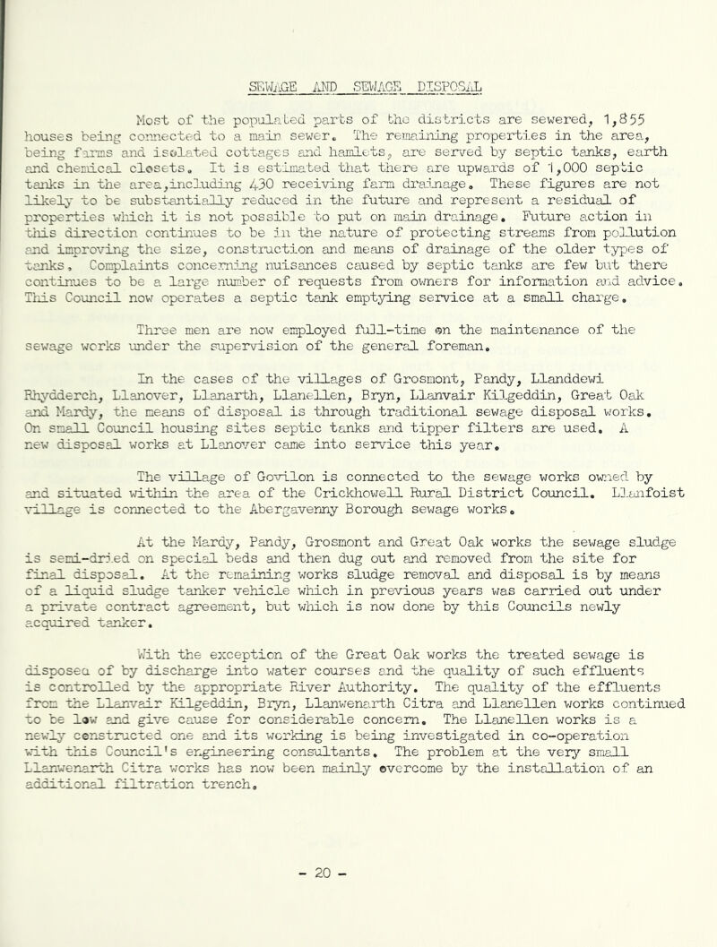 SF.WiiGE ilKD SEWAGE DISPOSiiL Most of the populnbed parts of the districts are sewered, 1,855 houses being corn.ected to a main sewer« The remaining properties in the area,, being f-arms and isolated cottages and hamlets, are served by septic tanks, earth and chemical closets. It is estimated that there are upwards of 1,000 septic tanks in the area,including 430 receiving farm drainage. These figures are not likely to be substantially reduced in the future and represent a residual of properties wliich it is not possible bo put on main drainage. Future a.ction in tiiis direction continues to be in the na.ture of protecting streams from pollution and improving the size, construction and means of drainage of the older types of vanks, Complaints concerning nuisances caused by septic tanks are few but there continues to be a. large number of requests from oi-mers for information and advice, Tiiis Council now operates a septic tank emptying service at a small charge. Three men are now employed full-time ©n the maintenance of tlie sewage works under the supervision of the general foreman. In the cases of the villages of Grosmont, Pandy, Llanddewi Rh;;.'-dderch, Llanover, Llanarth, Llanellen, Bryn, Llanvair Kilgeddin, Great Oak and Hardy, the means of disposal is through traditional sewage disposal works. On small Council housing sites septic tanks and tipper filters are used, A new disposal works at Llanover came into service this year. The villa.ge of Govilon is connected to the sewage works owned by and situated ivithin the area of the Crickhowell Rural District Council. Llanfoist village is connected to the Abergavenny Borough sev/age works. At the Hardy, Pandy, Grosmont and Great Oak works the sev/age sludge is semi-did.ed on special beds and then dug out and removed from the site for final disposal. At the remaining works sludge removal and disposal is by means of a liquid sludge tanker vehicle which in previous years v/as carried out under a private conti'act agreement, but wlrLch is now done by this Comcils newly acquired tanker. with the exception of the Great Oak works the treated sewage is disposea of by discharge into water courses and the quality of such effluents is controlled by the appropriate River Authority. The quality of the effluents from the Llanvair Kilgeddin, Bryn, Llanwenarth Citra and Llanellen v/orks continued to be law and give cause for considerable concern. The Llanellen works is a newly censtnacted one and its working is being investigated in co-operation with this Council's er^ineering consultants. The problem at the verj'' small Llanwenarth Citra v/orks has nov7 been mainly overcome by the installation of an additioml filtration trench. - 20 -