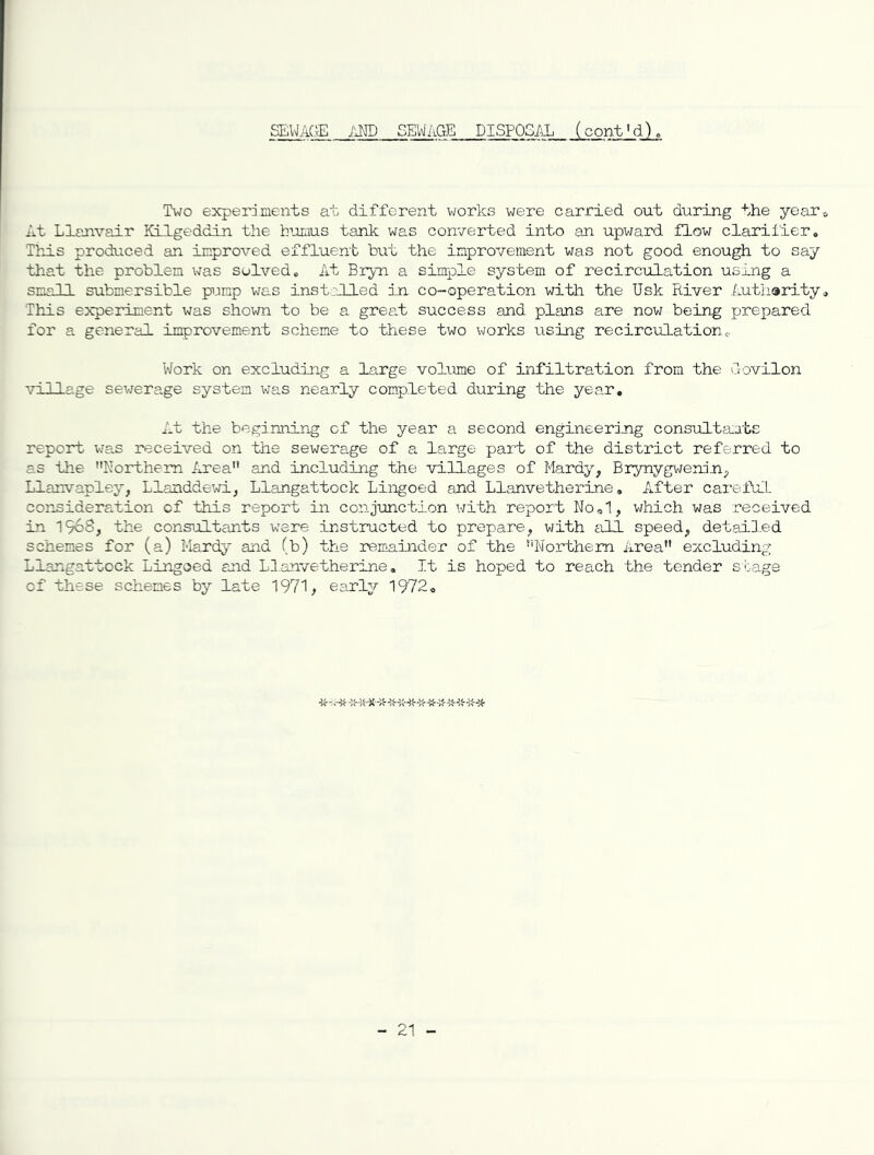 Two experdnents at different works were carried out during the yearo At Llanvair liLlgeddin the h-’ornus tank was converted into an upward flow clarifier, ThrLs produced an improA^ed effluent b\it the inprovement was not good enough to say that the problem was solved. At Bryn a simple system of recirculation using a small submersible pump was instriled in co-operation with the Usk River Lutharity, This experiment was shown to be a grea.t success and plans are now being prepared for a general improvement scheme to these two works using recirculationc. Work on excluding a large volume of infiltration from the uovilon village sevrerage system was nearly completed during the year. At the beginning of the year a second engineering consultants report wa.s received on the sewerage of a. large part of the district referred to as the Northern Area and including the villages of Mardy^ Brynygweninp Llanvapley, Llanddewi, Llangattock Lingoed and Llanvetherine, After careful cor-sideration cf this report in conjunction with report Nool, which was received in 1968, the consultants were instructed to prepare, with till speed, detailed schemes for (a) Mardy and (b) the remainder of the Northern Area excluding Llangattock Lingoed and LT.anvetherine, It is hoped to reach the tender stage of these schemes by late 1971, early 1972, 21