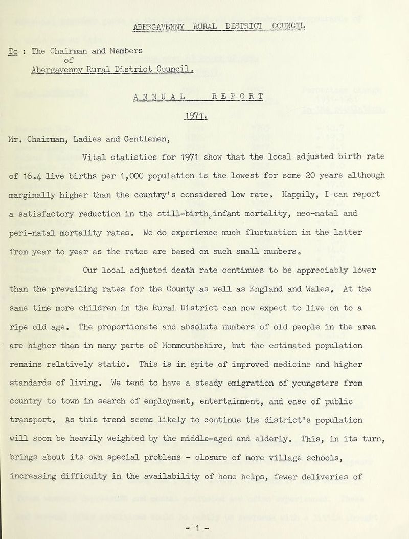 A.REF:,QAVEmW RURAL DISTRICT COTH-ICIL To ; The Chairman and Members of Aberp;avennv Rural District Council o ■ANNUAL REPORT 1971c Mr. Chairman, Ladies and Gentlemen, Vital statistics for 1971 show that the local adjusted birth rate of 16.4 live births per 1,000 population is the lowest for some 20 years although marginally higher than the country's considered low rate. Happily, I can report a satisfactory reduction in the still-birth,, inf ant mortality, neo-natal and peri-natal mortality rates, We do experience much fluctuation in the latter from year to year as the rates are based on such small numbers. Our local adjusted death rate continues to be appreciably lower than the prevailing rates for the County as v/ell as England and Wales. At the same time more children in the Rural District can now expect to live on to a ripe old age. The proportionate and absolute nuribers of old people in the area are higher than in many parts of Monmouthshire, but the estimated population remains relatively static. This is in spite of improved medicine and higher standards of living. We tend to have a steady emigration of youngsters from country to town in search of employment, entertainment, and ease of public transport. As this trend seems likely to continue the distj'^ict's population will soon be heavily weighted by the middle-aged and elderly. This, in its turn, brings about its own special problems - closure of more village schools, increasing difficulty in the availability of home helps, fewer deliveries of