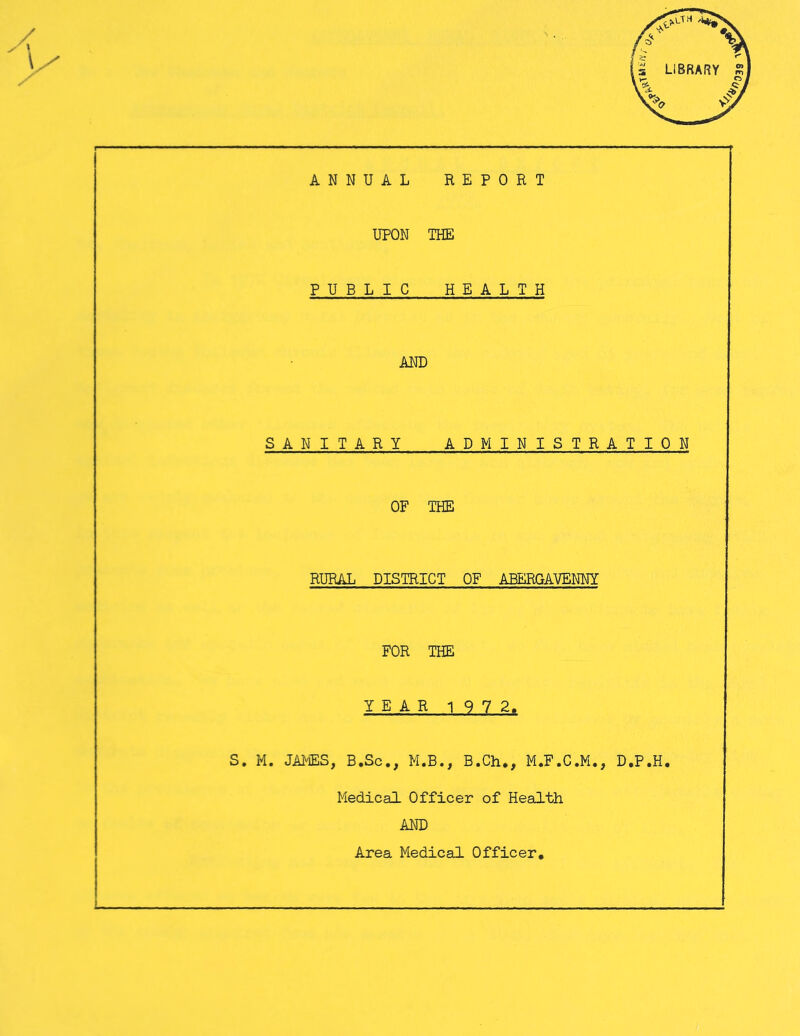 ANNUAL REPORT UPON THE PUBLIC HEALTH AND SANITARY ADMINISTRATION OF THE RURAL DISTRICT OF ABERGAVENNY FOR THE S. M. JAMES, B.Sc., M.B., B.Ch., M.F.C.M., D.P.H, Medical Officer of Health AND Area Medical Officer A SEc,