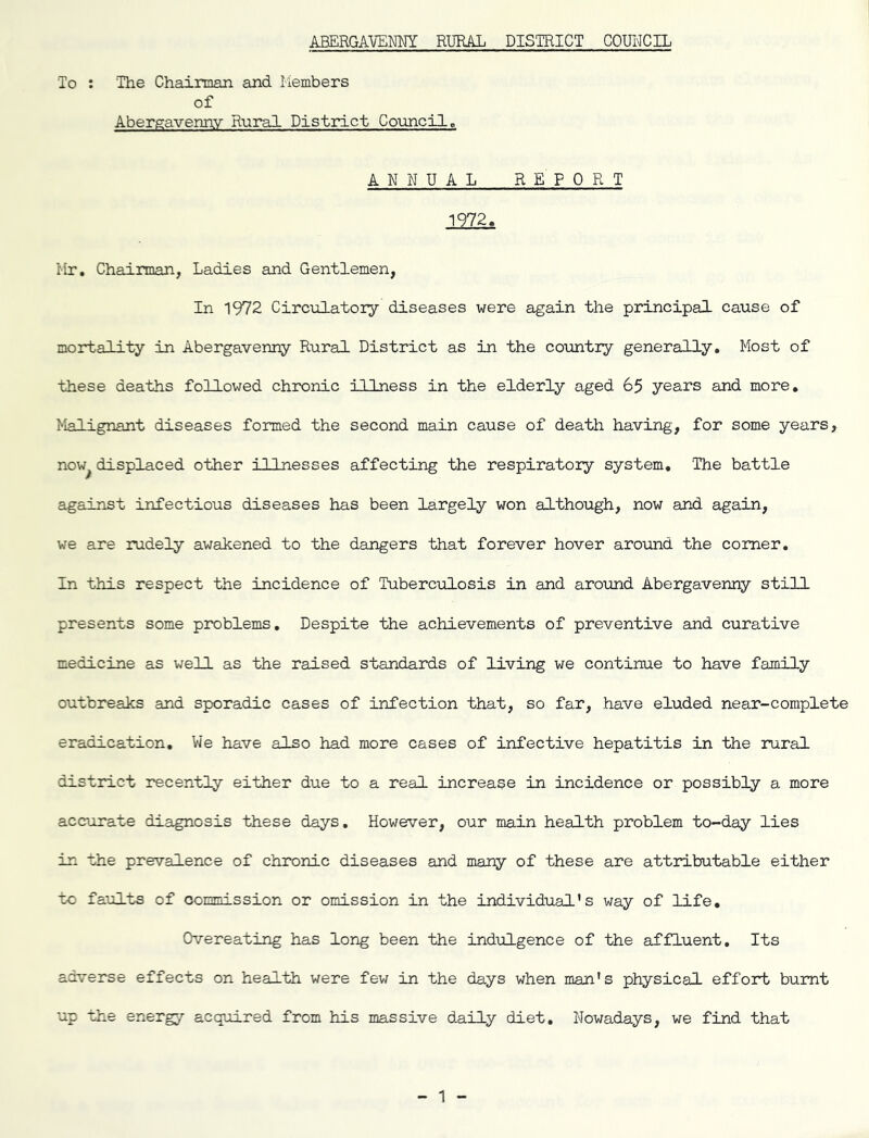 ABERGAVENM RURAL DISTRICT COUNCIL To : The Chairman and Members of Abergavenny Rural District Council. ANNUAL REPORT 1972. Mr, Chairman, Ladies and Gentlemen, In 1972 Circulatory diseases were again the principal cause of mortality in Abergavenny Rural District as in the country generally. Most of these deaths foliowed chronic illness in the elderly aged 65 years and more. Malignant diseases formed the second main cause of death having, for some years, now^ displaced other illnesses affecting the respiratory system. The battle against infectious diseases has been largely won although, now and again, we are rudely awakened to the dangers that forever hover around the comer. In this respect the incidence of Tuberc-ulosis in and around Abergavenny still presents some problems. Despite the achievements of preventive and curative medicine as well as the raised standards of living we continue to have family outbreaks and sporadic cases of infection that, so far, have eluded near-complete eradication. We have also had more cases of infective hepatitis in the rural district recently either due to a real increase in incidence or possibly a more accurate disignosis these days. However, our main health problem to-day lies in the prevalence of chronic diseases and many of these are attributable either to faults of commission or omission in the individual's way of life. Overeating has long been the indulgence of the affluent. Its adverse effects on health were fev; in the days when man’s physical effort burnt up the energy acquired from his massive d.aily diet. Nowadays, we find that 1