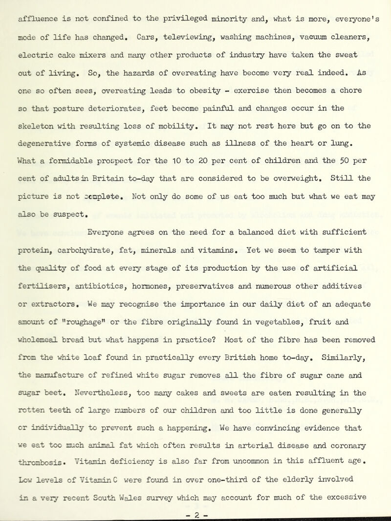affluence is not confined to the privileged minority and, what is more, everyone's mode of life has changed. Cars, televiewing, washing machines, vacuiom cleaners, electric caJce mixers and many other products of industry have taken the sweat out of living. So, the hazaixis of overeating have become very real indeed. As one so often sees, overeating leads to obesity - exercise then becomes a chore so that posture deteriorates, feet become painful and changes occur in the skeleton with resulting loss of mobility. It may not rest here but go on to the degenerative forms of systemic disease such as illness of the heart or lung. What a formidable prospect for the 10 to 20 per cent of children and the 50 per cent of adults in Britain to-day that are considered to be overweight. Still the picture is not conplete. Not only do some of us eat too much but what we eat may also be suspect. Everyone agrees on the need for a balanced diet with sufficient protein, carbohydrate, fat, minerals and vitamins. Yet we seem to tamper with the quality of food at every stage of its production by the use of artificial ferti 1 i sers, antibiotics, hormones, preservatives and numerous other additives or extractors. We may recognise the importance in our daily diet of an adequate amount of roughage or the fibre originally found in vegetables, fruit and wholemeal bread but what happens in practice? Most of the fibre has been removed from the white loaf found in practically every British home to-day. Similarly, the manufacture of refined white sugar removes all the fibre of sugar cane and STUgar beet. Nevertheless, too many cakes and sweets are eaten resulting in the rotten teeth of large numbers of our children and too little is done generally or iridividually to pre'/’ent such a happening. We have convincing evidence that ve eat too much animal fat which often results in arterial disease and coronary thrombosis • Vitamin deficiency is also far from uncommon in this affluent age, Low levels of Vitamin C were found in over one-third of the elderly involved in a very recent South V/ales survey which may account for much of the excessive