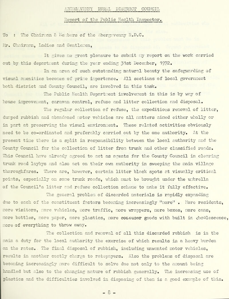 RUR.\L DISTRICT COLTJCIL Report of the Public Health inspector> To : T!ie Choirr.'.nn c,- De; ibers of the /-ber2''venny R.D.C. i!r. Cliairnrr., Ladies and Gent lei:', en, It Gives ne yreat pleasiore to subnit ny report on the work carried out by this department durins the year endinc 3'lst Decenber, 1972. In an. area of such outstanding natural beauty the safeguarding of visual amenities becones of prime importance. All sections of local government both district and County’’ Coimcil, are involved in this task. The Public Health Department involvement in this is by way of house improvement, canavon control, refuse and litter collection and disposal. The reg'olar collection of refuse, the expeditious removal of litter, dumped nabbish and abandoned motor vehicles are all natters aimed either wholly or in pant at preserving the visual environment. Tliese related activities obviously need to be co-ordinated and preferably carried out by the one authority. At the present time there is a split in responsibility betv/een the local authority and the County Council for the collection of litter from trtink and other classified roads. This Council have already agreed to act as agents for the County Council in clearing trunk road laybys and also act on their own authority in sweeping the main village thoroughfares, Tliere are, hov/ever, certain litter black spots at visually critical points, especirJLly on some trunlc roads, which must be brought imder the uahrella of the Council's litter and refuse collection scheme to make it fully effective. The general problem of discarded materials is rapidly expanding due to each of the constituent factors becoming increasingly more” . More residents, more visitors, more vehicles, 'more traffic, more wrappers, more boxes, more cans, more bottles, m.ore paper, more plastics, more con-sumer goods with built in d'jsolescence, more of everything to throw away. The collection and removal of all this discarded rubbish is in the m.ain a duty for the local authority the exercise of which results in a heavy burden- on the rates, Tlie final disposal of rubbish, including unwanted motor vehicles, results in another costly charge to ratepayers. Also the problems of dispo Gdl C.37G becoming increasingly more difficult to solve due not only to the amount being liondled cut also to the changing nature of rubbish generally. The increasing use of plastics and the difficulties involved in disposing of them is a good example of this. - 8 -