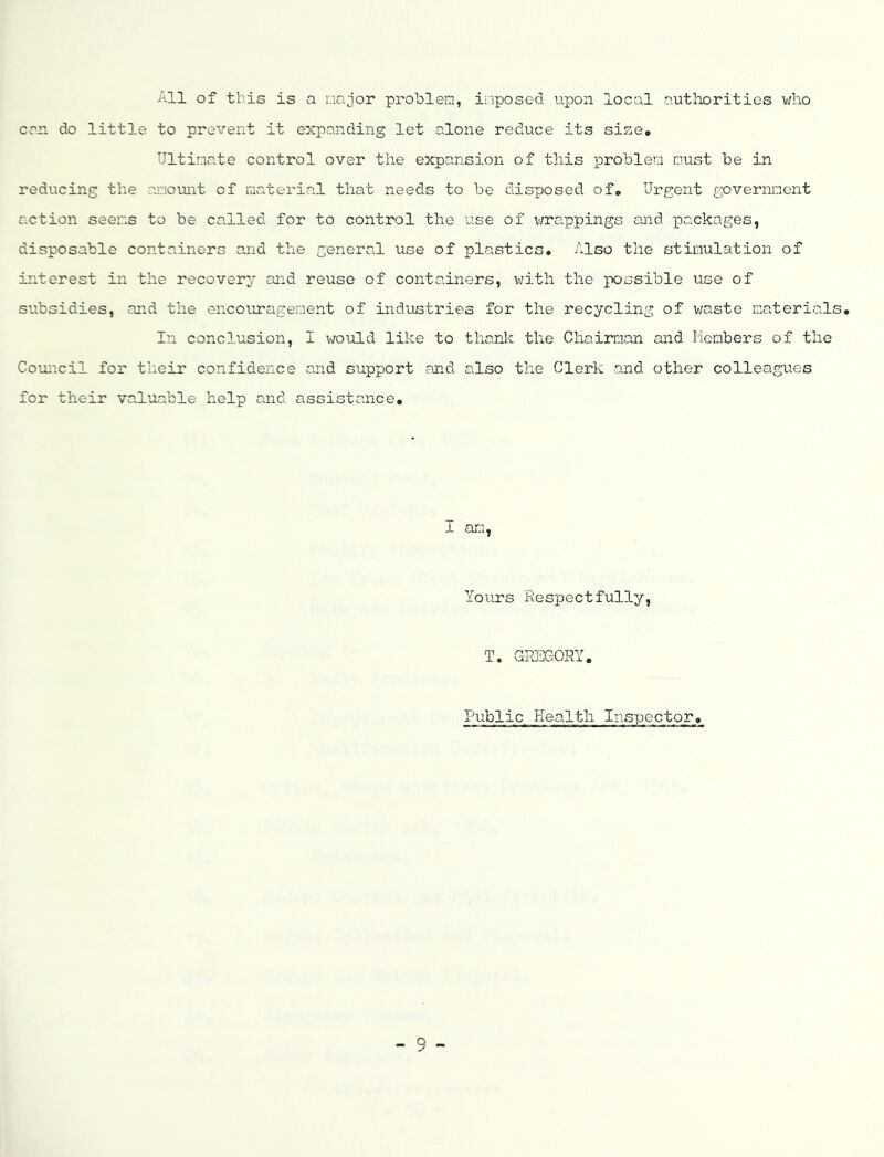 All of this is a oajor problem, iriposed upon local authorities v/ho cm do little to prevent it expanding let alone reduce its size. Ultimate control over the expansion of this problem must be in reducing the ainoiuit of material that needs to be disposed of. Urgent government action seems to be called for to control the use of v/rappings and packages, disposable containers and the general use of plastics. Also the stimulation of interest in the recovery and reuse of containers, v;ith the possible use of subsidies, and the encouragement of indiistries for the recycling of waste materials. In conclusion, I would like to thank the Chairaan and Members of the Couiicil for their confidence and support and also the Clerk and other colleagues for their valuable help and assistance. 1 am. Yours Respectfully, T. GREGORY. Public Health Inspector.