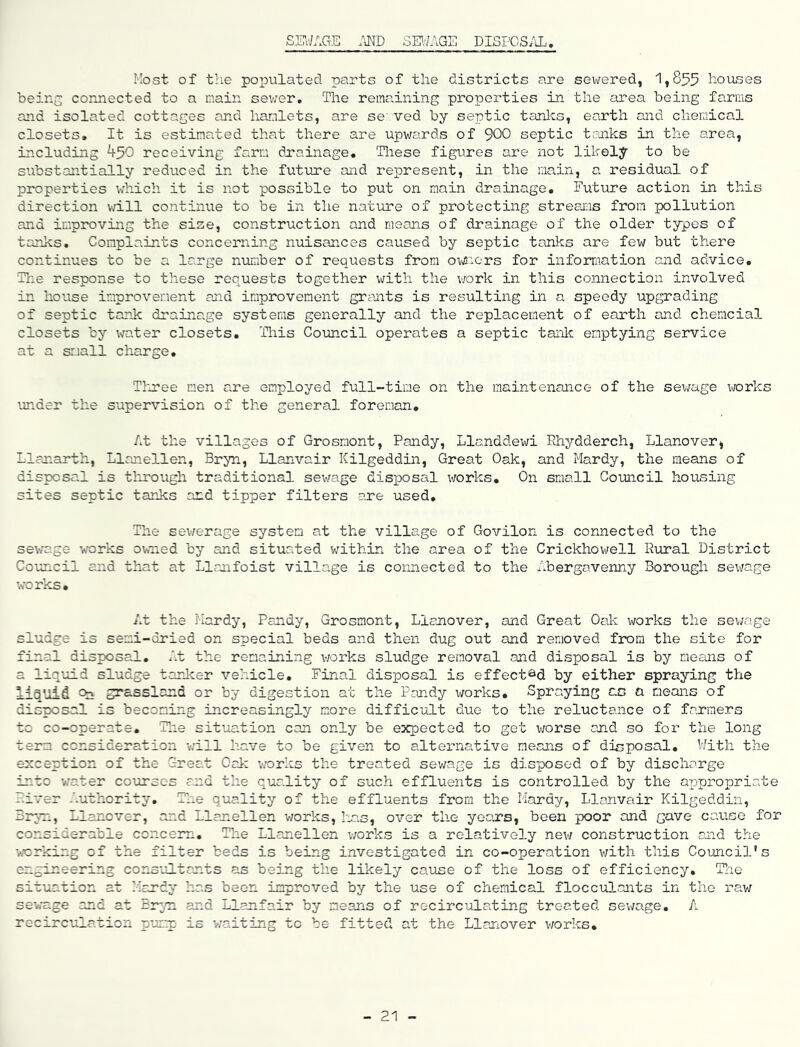 SK'/AGE MD SM'/AGE DlSPOSiU; Most of the populated parts of the districts are sewered, 1,855 houses being connected to a main sev;er. The remaining properties in the area being farms and isolated cottages and hamlets, are se'ved by septic tanks, earth and chemical closets. It is estimated that there are upwards of 900 septic tcuiks in the area, including ^50 receiving farm drainage. These figures are not likely to be substantially reduced in the futvire and represent, in the main, a residual of properties which it is not possible to put on main drainage. Future action in this direction will continue to be in the nature of protecting strearis from pollution and improving the size, construction and means of drainage of the older types of tanks. Complaints concerning nuisances caused by septic tanks are few but there continues to be a large number of requests from ov^nors for information and advice. The response to these requests together with the vrork in this connection involved in house improvement and improvement grants is resulting in a speedy upgrading of septic tank drainage systems generally and the replacement of earth and chemcial closets by water closets. This Council operates a septic tanlc emptying service at a small charge, Tlnee men are employed full-time on the maintenance of the sev;age works under the supervision of the general foreman. At the villages of Grosmont, Pandy, Llanddewi Rhydderch, Llanover^ Llanarth, Llanellen, Bryn, Llanvair Kilgeddin, Great Oak, and Hardy, the means of disposal is tlrrough traditional sewage disposal works. On small Council housing sites septic tarlcs and tipper filters are used. The sev/erage system at the village of Govilon is connected to the sewage works owned by and situated v;ithin the area of the Crickhowell R\iral District Council and that at Llanfoist village is connected to the Abergavenny Borough sewage works. At the Hardy, Pandy, Grosmont, Llanover, and Great Oak works the sewage sludge is semi-dried on special beds and then dug out and removed fimim the site for final disposal. At the remaining v;orks sludge removal and disposal is by means of a liquid sludge tanlcer vehicle. Final disposal is effected by either spraying the lia’oid Pn syassland or by digestion at the Pandy works. Spraying ao a means of disposal is becoming increasingly more difficult due to the reluctance of farmers to co-operate, Tlie situation can only be expected to get worse and so for the long term consideration -will have to be given to alternative means of disjposal, V/ith the exception of the Great Oai: v/orks the treated sev/age is disposed of by discharge into water courses and the quality of such effluents is controlled by the appropriate River Authority, Tlie quality of the effluents from the Hardy, Llanvair Kilgeddin, Bryn, Llanover, and Llanellen v/orks, has, over the years, been poor and gave cavioo for considerable concern. The Llanellen works is a relatively nev/ construction and the working of the filter beds is being investigated in co-operation v/ith this Council's engineering consultants as being the likely cause of the loss of efficiency, Tlie situation at Hardy has been improved by the use of chemical flocculants in the raw sewage and at Bryn and Llanfair by means of recirculating treated sev/age, A recirculation pump is v/aiting to be fitted at the Llanover v/orks. 21