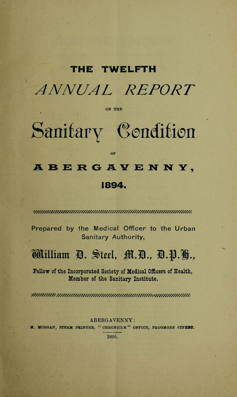 ANNUAL REPORT ON THE Sanitary (Sendition OF ABERGiLYENNY, 1894. '///////////////////////////////////////////////////////////////////////////M Prepared by the Medical Officer to the Urban Sanitary Authority, mWiara fi. Stel, S-i-l., Fellow of the Incorporated Society of Medical Officers of Health, Member of the Sanitary Institute. ///////////////////////////////////////////////////////////^////////////////A ABEEGAVENNY: M. MORGAN, STEAM PRINTER, “ CHRONICLE ” OFFICE, FEOGMORE STEER*. 1895.