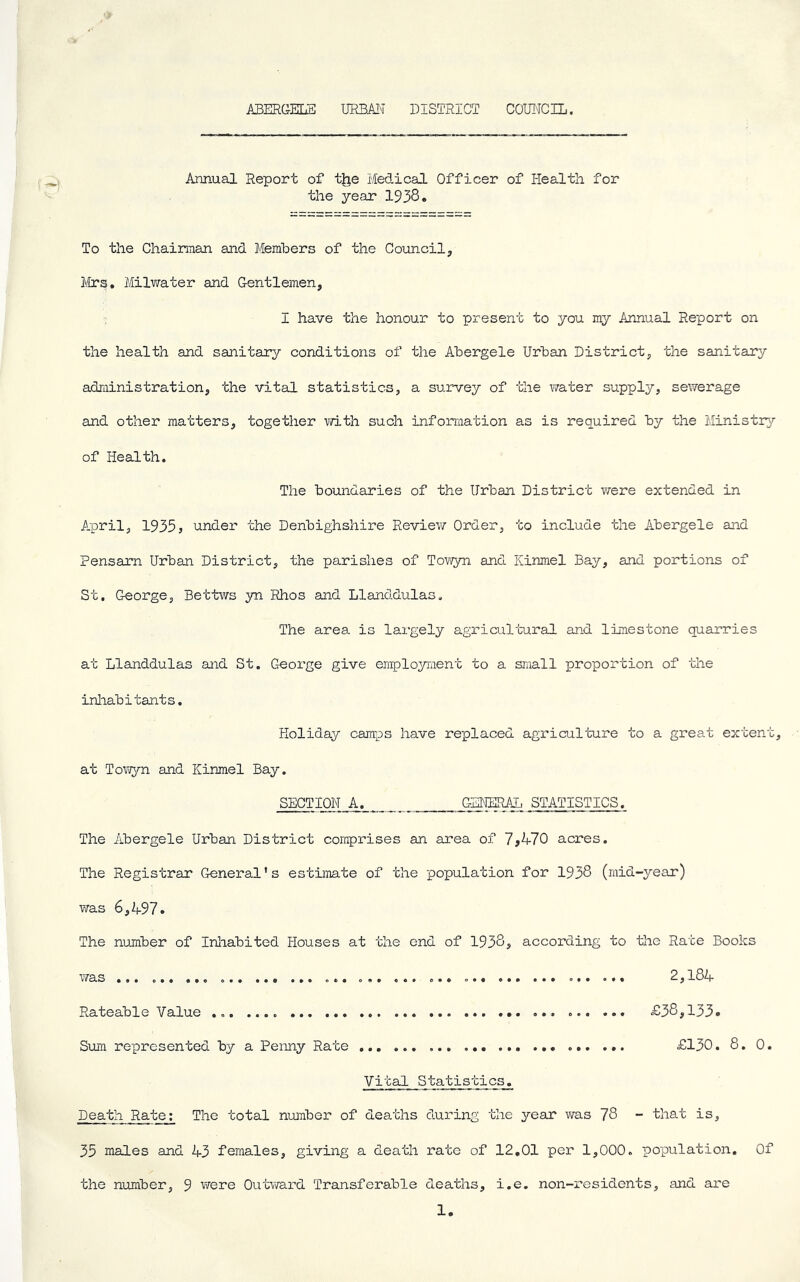 ABERGELE URB.A!m DISTRICT COUNCIL. Annual Report of tjje Medical Officer of Health for the year 1938. To the Chaiman and Members of the Council^ Mrs, Milwater and Gentlemen, I have the honour to present to you my Annual Report on the health and sanitary conditions of the Abergele Urban District, the sanitary administration, the vital statistics, a survey of the water supply, sewerage and other matters, together with such information as is required by the Ministry of Health. The boundaries of the Urban District vrere extended in A-pril, 19355 under the Denbighshire Review Order, to include the Abergele and Pensarn Urban District, the parishes of Tow5m and Kinmel Bay, and portions of St. George, Bettws yn Rhos and Llanddulas. The area is largely agricultural and limestone quarries at Llanddulas and St. George give emplojnuent to a small proportion of the inliabitants. Holiday camps have replaced agriculture to a great extent, at Towyn and Kinmel Bay. SECTION A. GENERAL STATISTICS. The Abergele Urban District comprises an area of 7^470 acres. The Registrar General’s estiimte of the population for 1938 (mid-year) was 6,A97. The number of Inliabited Houses at the end of 1938, according to the Rate Books was ... ... ... ... ... ... 2,184 Rateable Value ... ... ... ... £38,133. Sum represented by a Penny Rate ... £130. 8. 0. Vital Statist!cs__._ Death Rate: The total number of deaths during the year was 78 - that is, 35 males and 43 females, giving a death rate of 12,01 per 1,000. population. Of the number, 9 were 0utvra.rd Transferable deaths, i.e. non-residents, and ai'e