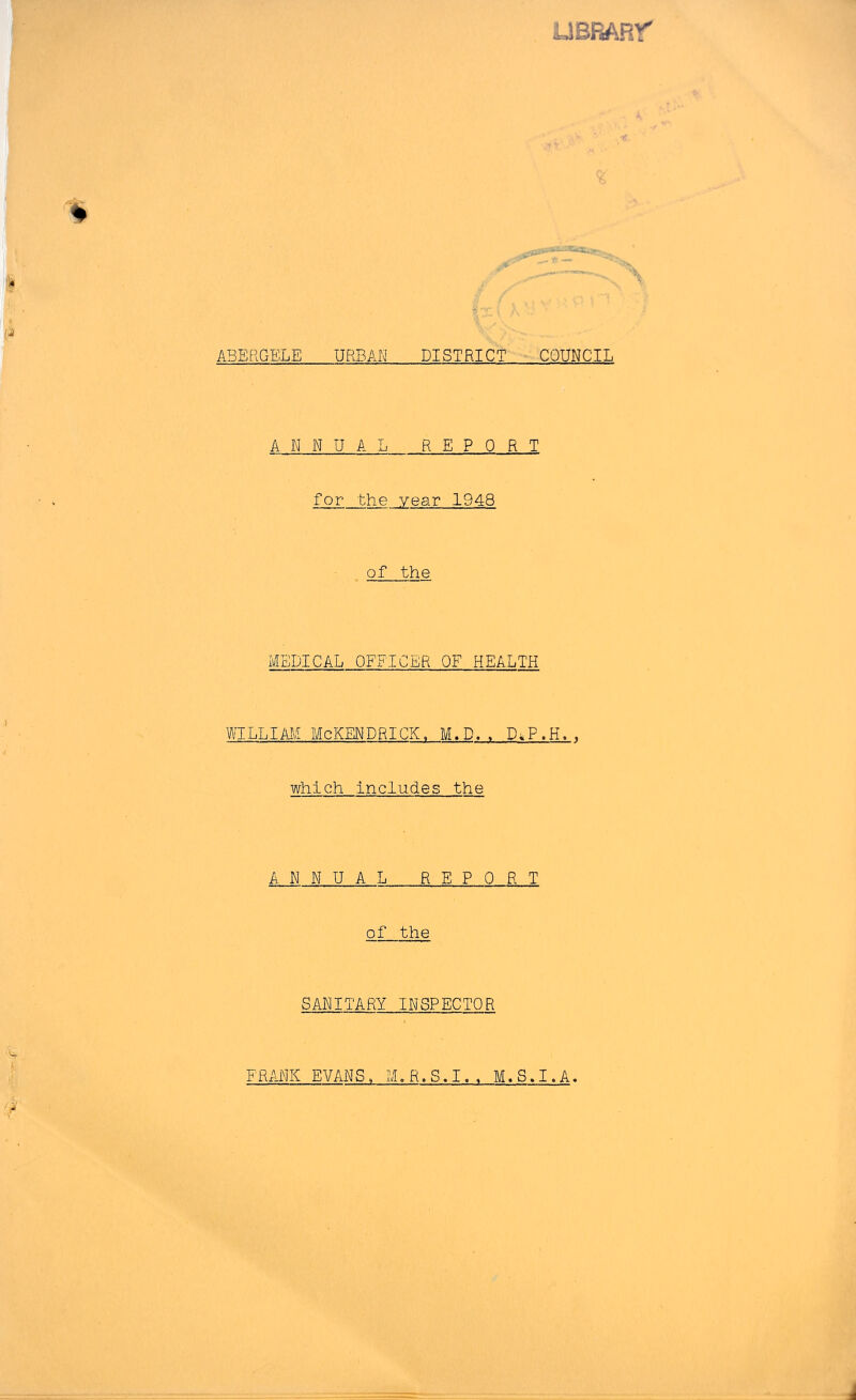 UBRARr ABERGELE URBAN DISTRICT ■ COUNCIL ANNUAL REPORT for the year 1948 of the MEDICAL OFFICER OF HEALTH WILLIAM McKENDRICK. M.D.. D^P.H., which includes the ANNUAL REPORT of the SANITARY INSPECTOR FRANK EVANS, M.R.S.I., M.S,I.A