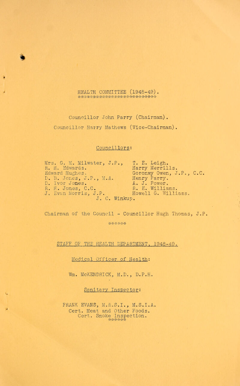 '4 HEALTH COMMITTEE (1948-49). Councillor John Parry (Chairman). Councillor Harry Mathews (Vice-Chairman). Councillors: Mrs. G. Mo Milwater R. H. Edvvards. Edward Hughes, D. B. Jones, J.P., D. Ivor Jones. R. H, Jones, C.C. Jo Evan Morris, J.P J. , J.P., T. E. Leigh. Harry Merrills. Goronwy Owen, J.P., M.A. Henry Parry, A. J. Power. R. E. Williams. . Howell G. Williams, C. Winkup. C.C. Chairman of the Council - Councillor Hugh Thomas, J.P. STAFF OF THE HEALTH DEPARTMENT. 1948-49. Medical Officer of Health: Wm. McKEHDRICK, M.D., D.P.H. Sanitary Inspector: FRA.NK EVANS, M.R.S.I., M.S.I.A. Cert. Meat and Other Foods. Cert. Smoke Inspection.