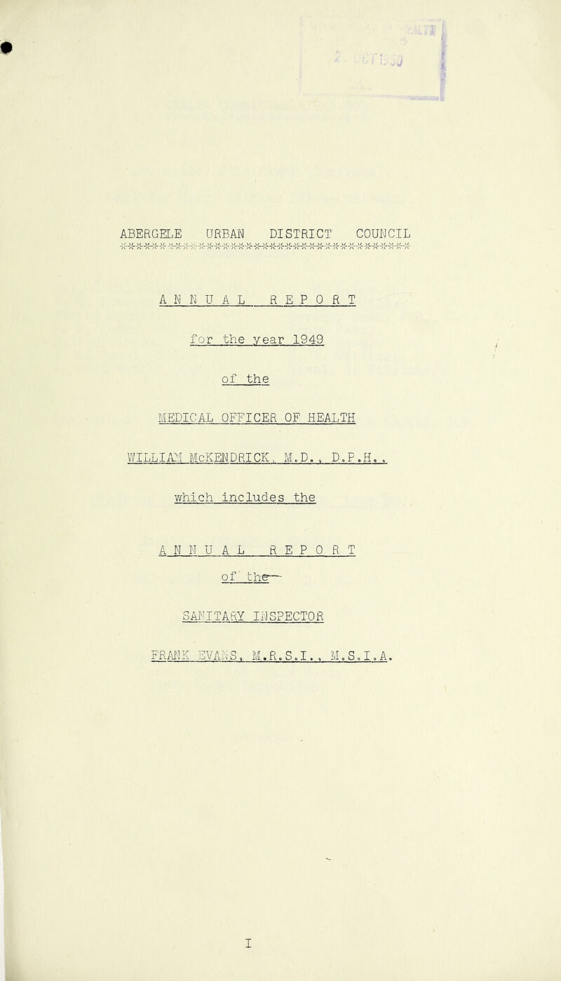 ABERGELE URBAN DISTRICT COUNCIL ANNUAL REPORT for the year 1949 of the MEDICAL OFFICER OF HEALTH WILLIAM McKENPRICK, M,D.. D,P.H.. which includes the ANNUAL REPORT of the— SANITARY INSPECTOR FRMl K EVAN S, M. R» S o I. , M „ 5 o I, A,