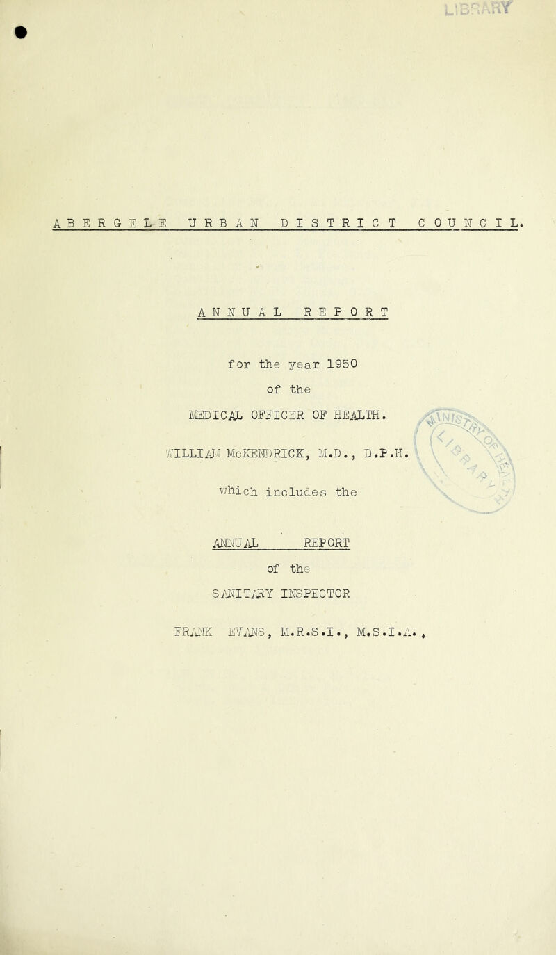 ABERGELE URBAN DISTRICT CPU NOIL ANNUAL REPORT for the year 1950 of the IvIEDICAL OFEICER OF HEALTH. 'NILLI /UI Me iCEND RICK, M. D . , D. P . li. vi/hich includes the AN1UJ;lL REPORT of the SI'JAITI^Y INSPECTOR FRiiNE ETi'iNS , M«R»S tJ. •, M»S •! •I'l* ,