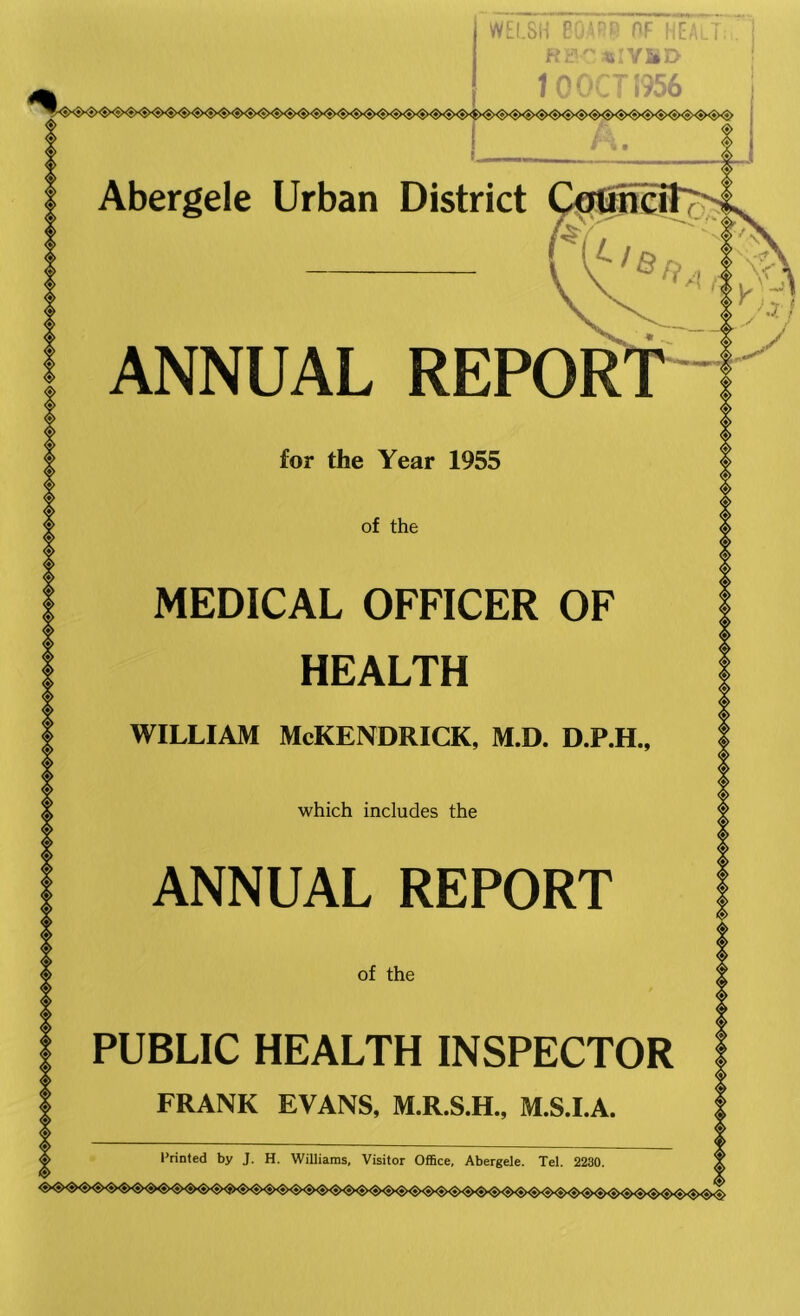 WELSH 60.43? ?F HEALT HP «IViD i nomm Abergele Urban District ANNUAL REPOR for the Year 1955 of the MEDICAL OFFICER OF HEALTH WILLIAM McKENDRICK, M.D. D.P.H., which includes the ANNUAL REPORT of the PUBLIC HEALTH INSPECTOR I FRANK EVANS, M.R.S.H., M.S.I.A. Printed by J. H, Williams, Visitor Office, Abergele. Tel. 2280.