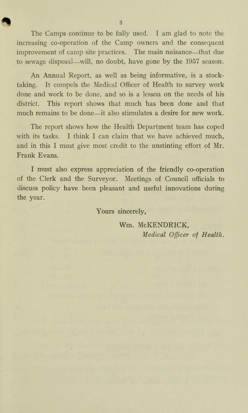 The Camps continue to be fully used. I am glad to note the increasing co-operation of the Camp owners and the consequent improvement of camp site practices. The main nuisance—that due to sewage disposal—will, no doubt, have gone by the 1957 season. An Annual Report, as well as being informative, is a stock- taking. It compels the Medical Officer of Health to survey work done and work to be done, and so is a lesson on the needs of his district. This report shows that much has been done and that much remains to be done—it also stimulates a desire for new work. The report shows how the Health Department team has coped with its tasks. I think I can claim that we have achieved much, and in this I must give most credit to the unstinting effort of Mr. Frank Evans. I must also express appreciation of the friendly co-operation of the Clerk and the Surveyor. Meetings of Council officials to discuss policy have been pleasant and useful innovations during the year. Yours sincerely, Wm. McKENDRICK, Medical Officer of Health.