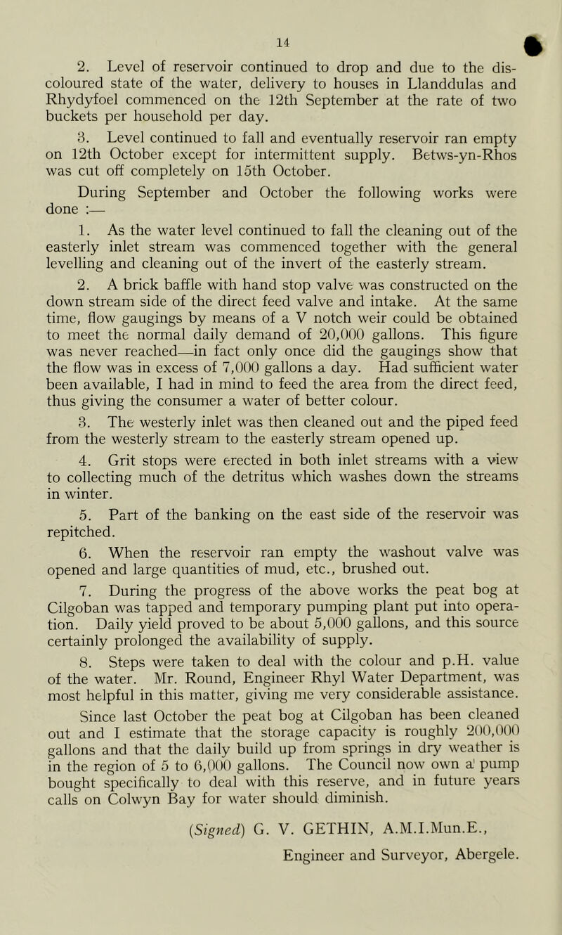 2. Level of reservoir continued to drop and due to the dis- coloured state of the water, delivery to houses in Llanddulas and Rhydyfoel commenced on the 12th September at the rate of two buckets per household per day. 3. Level continued to fall and eventually reservoir ran empty on 12th October except for intermittent supply. Betws-yn-Rhos was cut off completely on 15th October. During September and October the following works were done :— 1. As the water level continued to fall the cleaning out of the easterly inlet stream was commenced together with the general levelling and cleaning out of the invert of the easterly stream. 2. A brick baffle with hand stop valve was constructed on the down stream side of the direct feed valve and intake. At the same time, flow gaugings by means of a V notch weir could be obtained to meet the normal daily demand of 20,000 gallons. This figure was never reached—in fact only once did the gaugings show that the flow was in excess of 7,000 gallons a day. Had sufficient water been available, I had in mind to feed the area from the direct feed, thus giving the consumer a water of better colour. 3. The westerly inlet was then cleaned out and the piped feed from the westerly stream to the easterly stream opened up. 4. Grit stops were erected in both inlet streams with a view to collecting much of the detritus which washes down the streams in winter. 5. Part of the banking on the east side of the reservoir was repitched. 6. When the reservoir ran empty the washout valve was opened and large quantities of mud, etc., brushed out. 7. During the progress of the above works the peat bog at Cilgoban was tapped and temporary pumping plant put into opera- tion. Daily yield proved to be about 5,000 gallons, and this source certainly prolonged the availability of supply. 8. Steps were taken to deal with the colour and p.H. value of the water. Mr. Round, Engineer Rhyl Water Department, was most helpful in this matter, giving me very considerable assistance. Since last October the peat bog at Cilgoban has been cleaned out and I estimate that the storage capacity is roughly 200,000 gallons and that the daily build up from springs in dry weather is in the region of 5 to 6,000 gallons. The Council now own a' pump bought specifically to deal with this reserve, and in future years calls on Colwyn Bay for water should diminish. (Signed) G. V. GETHIN, A.M.I.Mun.E., Engineer and Surveyor, Abergele.
