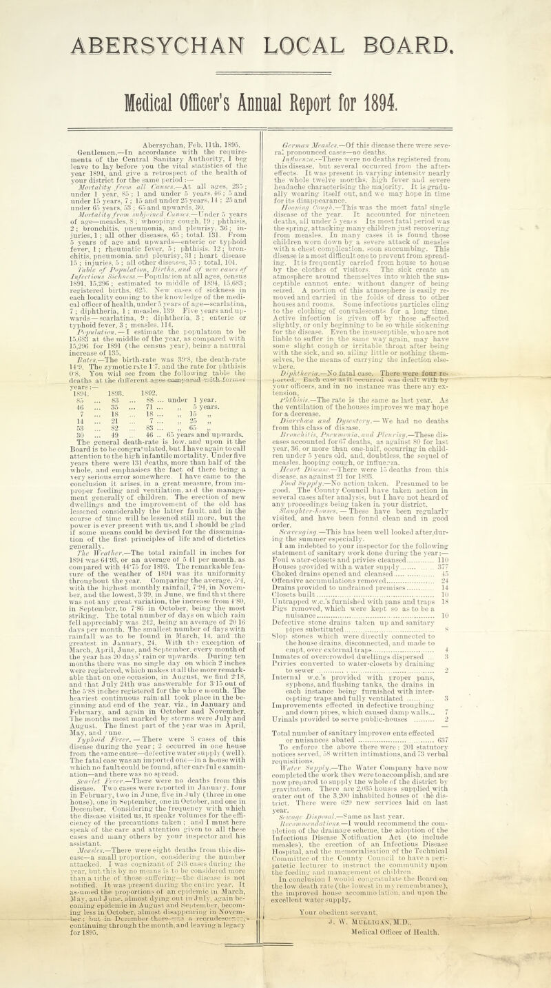 ABERSYCHAN LOCAL Medical Officer's Annual Report for 1894. years:— 1894. 1893. 1802 85 ... 83 ... 88 46 ... 35 ... 71 7 ... 18 ... 18 14 ... 21 7 53 ... 82 ... 83 30 ... 49 ... 46 Abersychan, Feb. 11th, 1895. Gentlemen,—In accordance with the require- ments of the Central Sanitary Authority, I beg leave to lay before you the vital statistics of the year 1894, and give a retrospect of the health of your district for the same period :— Mortality from all Causes.—At all ages, 235 ; under 1 year, 85 ; 1 and under 5 years, 40: 5 and under 15 years, 7 ; 15 and under 25 years, 14 ; 25 and under 65 years, 53 ; 65 and upwards, 30. Mortality from subjoined Causes.—Under 5 years of age—measles, 8 ; whooping- cough, 19 ; phthisis, 2 ; bronchitis, pneumonia, and pleurisy, 36 ; in- juries, 1 ; all other diseases, 65; total, 131. From 5 years of aa-e and upwards—enteric or tyjjhoid fever, 1 ; rheumatic fever, 5 ; phthisis. 12; bron- chitis, pneumonia, and pleurisy, 31 ; heart disease 15 ; injuries, 5 ; all other diseases, 35 ; total, 104. Table of Population, Births, and of new cases of Infectious Sic/tness.—Population at all ages, census 1891, 15,296; estimated to middle of 1894, 15,683; registered births. 625. New cases of sickness in each locality coming to the knowledge of the medi- cal officer of health, under 5 years of age—scarlatina, 7; diphtheria, 1; measles, 139. Five years and up- wards— scarlatina, 9; diphtheria, 3; enteric or typhoid fever, 3 ; measles, 114. Population. — I estimate the population to be 15,683 at the middle of the year, as compared with 15,296 for 1891 (the census year), being a natural increase of 135. Bates.—The birth-rate was 39‘8, the death-rate 14'9. The zymotic rate T7. and the rate for phthisis 0'8. You will see from the following table the deaths at the diiferent-ages-c--spared --.voth-formei under 1 year. ,, 5 years. ;, is „ ., 25 „ „ 65 „ 65 years and upwards. The general death-rate is low. and upon it the Board is to be congratulated, but I have again to call attention to the high infantile mortality. Under five years there were 131 deaths, more than half of the whole, and emphasises the fact of there being a very serious error somewhere. I have came to the conclusion it arises, in a great measure, from im- proper feeding and ventilation, and the manage- ment generally of children. The erection of new dwellings and tlie improvement of the old has lessened considerably the latter fault, and in the course of time will be lessened still more, but the pjower is ever present with us. and I should be glad if some means could be devised for the dissemina- tion of the first principles of life and of dietetics generally. The Weather.—The total rainfall in inches for 1894 was 64'93, or an average of 5.41 per month, as compared with 44‘75 for 1893. The remarkable fea- ture of the weather of 1894 was its uniformity throughout the year. Comparing the average, 5‘4, with the highest monthly rainfall, 7'94, in Novem- ber, and the lowest, 3'39, in June, we find that there was not any great variation, the increase from 4'80, in September, to 7’86 in October, being the most striking. The total number of days on which rain fell appreciably was 242, being an average of 20 16 days per month. The smallest number of days with rainfall v as to be found in M arch, 14. and the greatest in January, 24. With th? exception of March, April, June, and September, every month of the year has 20 days’ rain or upwards. During ten months there was no single day on which 2 inches were registered, which makes it all the more remark- able that on one occasion, in August, we find 2T8, and that July 24th was answerable for 3T5 out of the 5'88 inches registered for the who e month. The heaviest continuous raini all took place in the be- ginning and end of the year, viz., in January and February, and again in October and November. The months most marked by storms were July and August. The finest part of the j ear was in April, May, and rnne. Typhoid Fever. — There were 3 eases of this disease during the year ; 2 occurred in one house from the same cause—defective water supply (well). The fatal case was an imported one—in a house with which no fault could be found, after careful examin- ation—and there was no spread. Scarlet Fever.—There were no deaths from this disease. Two cases were reported in January, four in February, two in June, five in July (three in one house), one in September, one in October, and one in December. Considering the frequency with which the disease visited us, it speaks volumes for the effi- ciency of the precautions taken ; and I must here speak of the care and attention given to all these cases and many others by your inspector and his assistant. Measles.—There were eight deaths from this dis- ease—a small proportion, considering the number attacked. I was cognizant of 243 cases during the year, but.this by no means is to be considered more than a tithe of those suffering—the disease is not notified. It was present during the entire year, it as.-umed the proportions of an epidemic in March, May. and June, almost dying out in July, again be- coming epidemic in August and September, becom- ing- less in October, almost disappearing in Novem- ber ; but in December there was a recrudescence,-- continuing through the month, and leaving a legacy for 1895. German Measles.—Of this disease there were seve- ral pronounced cases—no deaths. Influenza.— There were no deaths registered from this disease, but several occui-red from the after- effects. It was present in varying intensity nearly the whole twelve months, high fever and severe headache characterising- the majority. It is gradu- ally wearing itself out, and we may hope in time for its disappearance. IIoopiny Covyh.—This was the most fatal single disease of the year. It accounted for nineteen deaths, all under 5 years Its most fatal period was the spring, attacking many children just recovering from measles. In many cases it is found those children worn down by a severe attack of measles with a chest complication, soon succumbing. This disease is a most difficult one to prevent from spread- ing. It is frequently carried from house to house by the clothes of visitors. The sick create an atmosphere around themselves into which the sus- ceptible cannot enter without danger of being seized. A portion of this atmosphere is easily re- moved and carried in the folds of dress to other houses and rooms. Some infectious particles cling to the clothing of convalescents for a long time. Active infection is given off by those affected slightly, or only beginning to be so while sickening for the disease. Even the insusceptible, who are not liable to suffer in the same way again, may have some slight cough or irritable throat after being with the sick, and so. ailing little or nothing them- selves, be the means of carrying the infection else- where. Diphtheria.—No fatal case. There were four re- ported. Bach case as it occurred was dealt with by your officers, and in no instance was there any ex- tension, Phthisis.—The rate is the same as last year. As the ventilation of the houses improves we may hope for a decrease. Diarrhoea and Dysentery.— We had no deaths from this class of disease. Bronchitis, Pneumonia, and Pleurisy.—These dis- eases accounted for 67 deaths, as ag-ainst SO for last year, 36, or more than one-half, occurring in child- ren under 5 years old, and, doubtless, the sequel of measles, hooping coug-h, or influerza. Heart Disease.—There were 15 deaths from this disease, as against 21 for 1893. Food Supply.—No action taken. Presumed to be good. The County Council have taken action in several cases after analysis, but I have not heard of any proceedings being taken in your district. Slaughter-houses. — These have been regularly visited, and have been fonnd clean and in good order. Scavenging.—1This has been well looked after,dur- ing the summer especially. I am indebted to your inspector for the following statement of sanitary work done during the year Foul water-closets and privies cleansed 110 Houses provided with a water supply 377 Choked drains opened and cleansed 15 Offensive accumulations removed 24 Drains provided to undrained premises 14 Closets built 10 Untrapped w.c.’s furnished with pans and traps 1* Pigs removed, which were kept so as to be a nuisance 10 Defective stone drains taken up and sanitary pipes substituted S Slop stones which were directly connected to the house drains, disconnected, and made to empt, over external traps 4 Inmates of overcrowded dwellings dispersed ... 3 Privies converted to water-closets by draining- to sewer 2 Internal w.c.’s provided with proper pans, syphons, and flushing tanks, the drains in each instance being- furnished with inter- cepting traps and fully ventilated 3 Improvements effected in defective troughing and down pipes, which caused damp walls... 7 Urinals provided to serve public-houses 2 Total number of sanitary improveir ents effected or nuisances abated 637 To enforce the above there were: 201 statutory notices served, 58 written intimations, and 73 verbal requisitions. Water Supply.—The Water Company have now completed the work they were to accomplish, and are now prepared to supply tfle whole of the district by gravitation. There are 2,035 houses supplied with water out of the 3,200 inhabited houses of ihe dis- trict. There were 629 new services laid on last year. Sewage Disposal.—Same as last year. Itecomviondations.—I would recommend the com- pletion of the drainag e scheme, the adoption of the Infectious Disease Notification Act (to include measles), the erection of an Infectious Disease Hospital, and the memorialisation of the Technical Committee of the County Council to have a peri- patetic lecturer to instruct the community upon the feeding and management, of children. In conclusion I would congratulate the Board on the low death rate (the lowest in m y remembrance), the improved house aceommo l&tion, and upon the excellent water supply. Your obedient servant, J. \V. Mulligan', M.D., Medical Officer of Health.