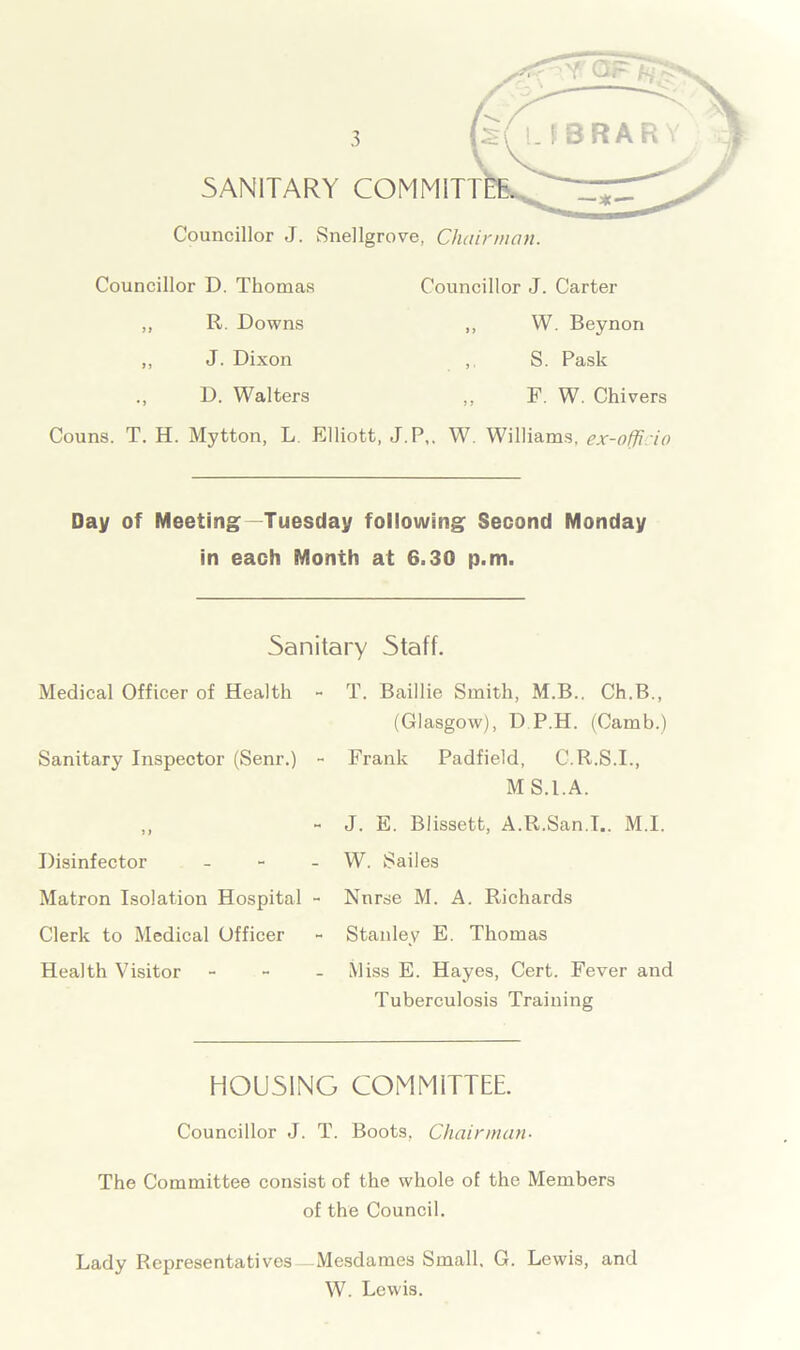 SANITARY COMMITT Councillor J. Snellgrove, Chairman. Councillor D. Thomas ,, R. Downs ,, J. Dixon D. Walters Councillor J. Carter ,, W. Beynon ,. S. Pask ,, F. W. Chivers W. Williams, ex-offi io Couns. T. H. Mytton, L Elliott, J.P,. Day of Meeting—Tuesday following Second Monday in each Month at 6.30 p.m. Sanitary Staff. Medical Officer of Health - Sanitary Inspector (Senr.) - ? > Disinfector - Matron Isolation Hospital - Clerk to Medical Officer Health Visitor - T. Baillie Smith, M.B.. Ch.B., (Glasgow), D P.H. (Camb.) Frank Padfield, C.R.S.I., MS.I.A. J. E. Blissett, A.R.San.I.. M.I. W. Sailes Nnrse M. A. Richards Stanley E. Thomas Miss E. Hayes, Cert. Fever and Tuberculosis Training HOUSING COMMITTEE. Councillor J. T. Boots, Chairman- The Committee consist of the whole of the Members of the Council. Lady Representatives—Mesdames Small. G. Lewis, and W. Lewis.