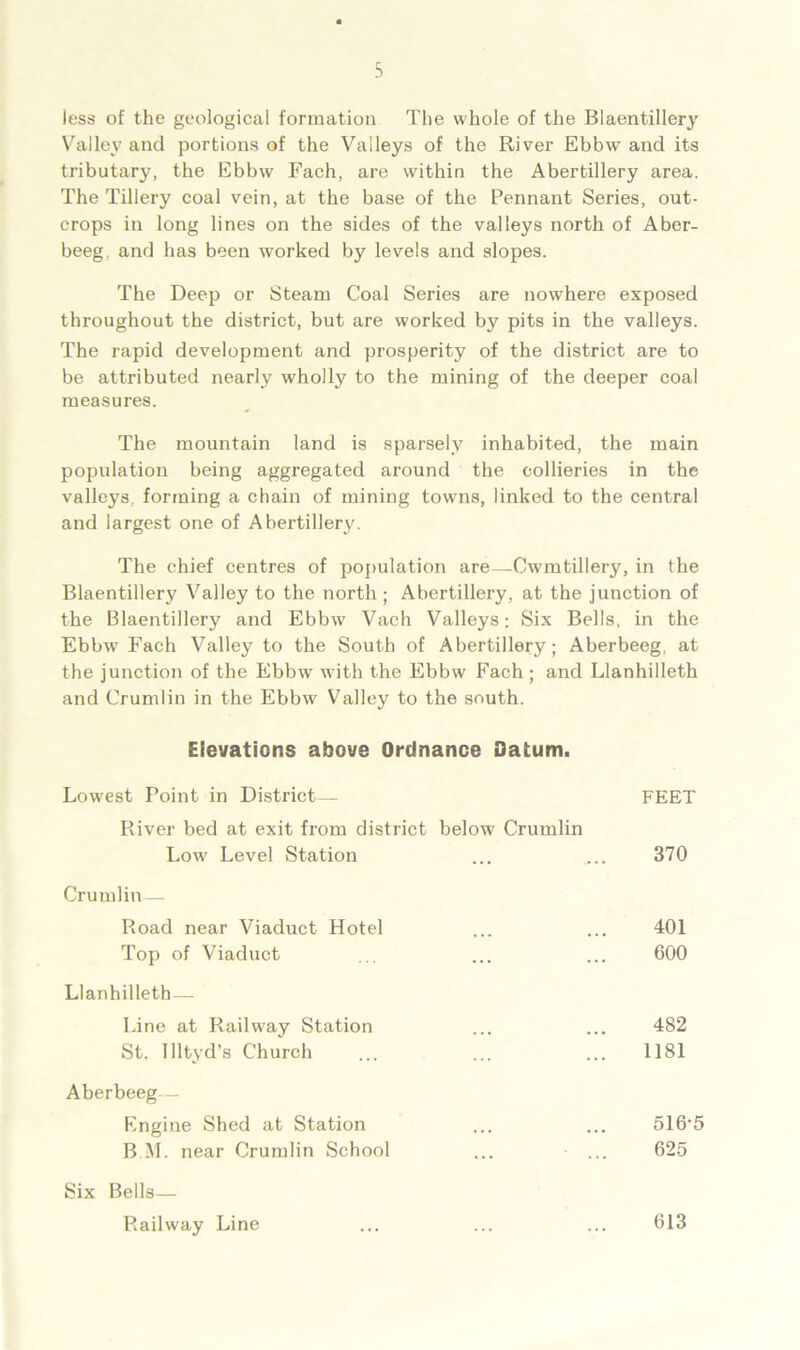 less of the geological formation The whole of the Blaentillery Valley and portions of the Valleys of the River Ebbw and its tributary, the Ebbw Each, are within the Abertillery area. The Tillery coal vein, at the base of the Pennant Series, out- crops in long lines on the sides of the valleys north of Aber- beeg, and has been worked by levels and slopes. The Deep or Steam Coal Series are nowhere exposed throughout the district, but are worked by pits in the valleys. The rapid development and prosperity of the district are to be attributed nearly wholly to the mining of the deeper coal measures. The mountain land is sparsely inhabited, the main population being aggregated around the collieries in the valleys forming a chain of mining towns, linked to the central and largest one of Abertillery. The chief centres of population are—Cwmtillery, in the Blaentillery Valley to the north ; Abertillery, at the junction of the Blaentillery and Ebbw Vach Valleys; Six Bells, in the Ebbw Fach Valley to the South of Abertillery; Aberbeeg, at the junction of the Ebbw with the Ebbw Fach ; and Llanhilleth and Crumlin in the Ebbw Valley to the south. Elevations above Ordnance Datum Lowest Point in District— River bed at exit from district below Crumlin FEET Lowr Level Station 370 Crumlin — Road near Viaduct Hotel Top of Viaduct 401 600 Llanhilleth— Line at Railway Station St. Illtyd’s Church 482 1181 Aberbeeg— Engine Shed at Station B.M. near Crumlin School 516-5 625 Six Bells— Railway Line 613
