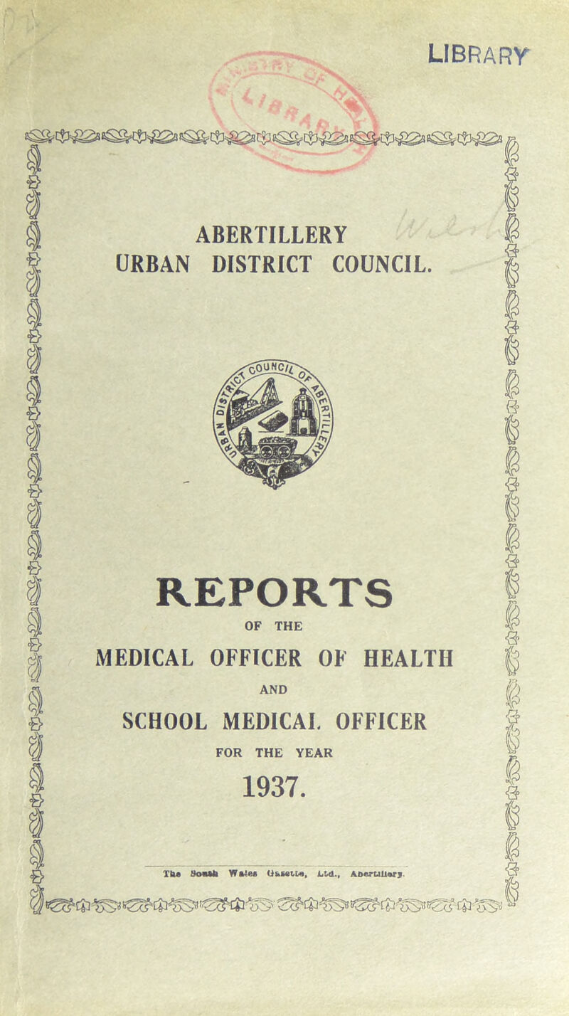 library ABERTILLERY URBAN DISTRICT COUNCIL. <3 e> ,0^ ■& <& & REPORTS OF THE MEDICAL OFFICER OF HEALTH AND SCHOOL MEDICAL OFFICER FOR THE YEAR 1937. 9 8 9 u p ■3 XU* tkmUi W*4e« <is.set.izi, Ltd., ABertillarj. 3 ,^l