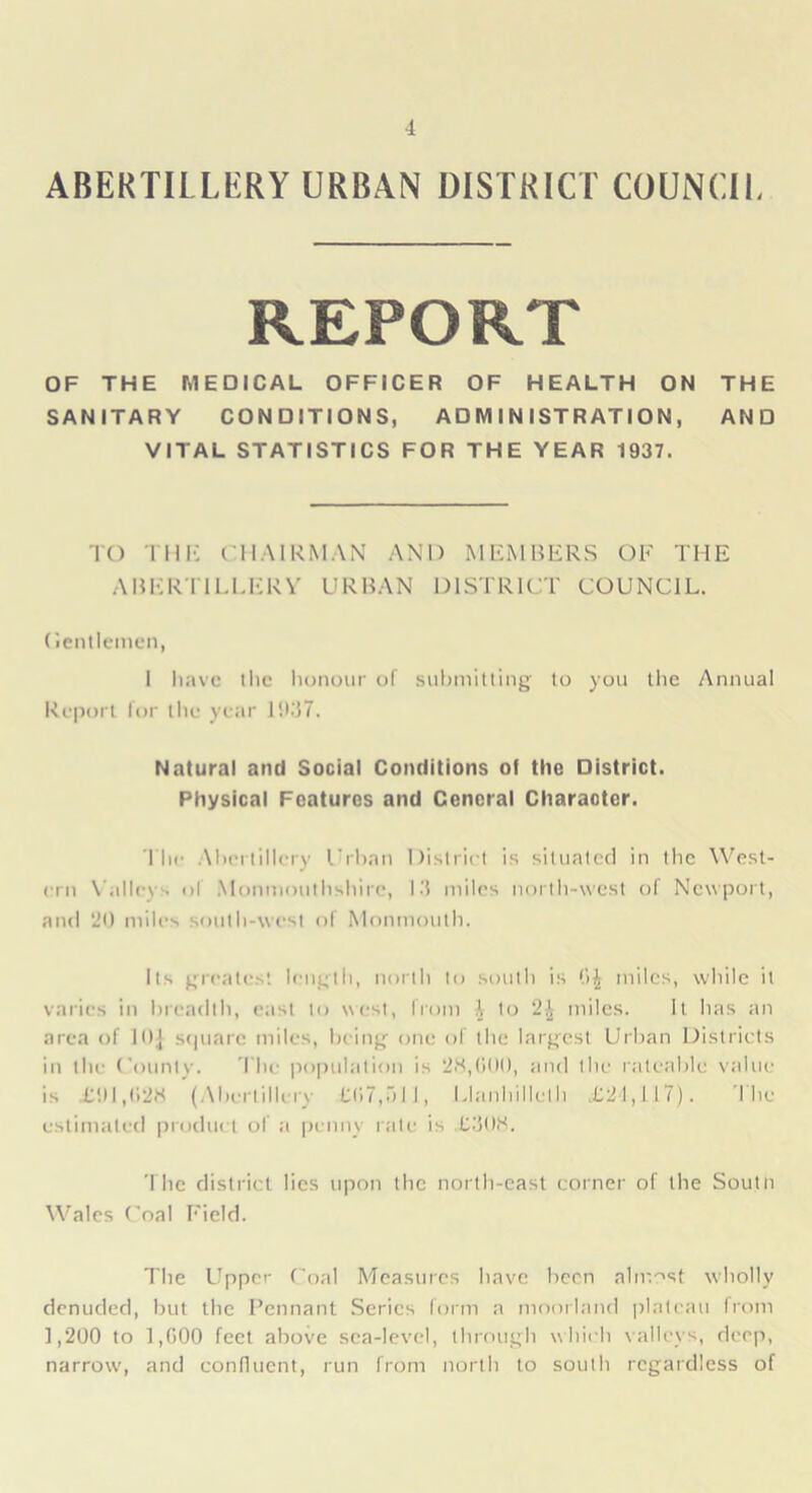 ABERTII LERY URBAN DISTRICT COUNCIL REPORT OF THE MEDICAL OFFICER OF HEALTH ON THE SANITARY CONDITIONS, ADMINISTRATION, AND VITAL STATISTICS FOR THE YEAR 1937. TO THE CHAIRMAN AND MEMBERS OF THE ABERTILLERY URBAN DISTRICT COUNCIL. (Jentlemen, 1 have the honour of submitting to you the Annual Report lor the year 1937. Natural and Social Conditions of the District. Physical Features and Cencral Character. The Abertillery Urban District is situated in the West- ern Valley - of Monmouthshire, 13 miles north-west of Newport, and 'JO miles south-west of Monmouth. Its greatest length, north to south is (>J miles, while it varies in breadth, east to west, from A to 2£ miles. It has an area of 10.J square miles, being one of the largest Urban Districts in the County. The population is 28,000, and the rateable value is £91,028 (.Abertillery 13)7,511, Uanhilleth £21,117). The estimated product of a penny rate is £308. The district lies upon the north-cast corner of the Soutn Wales Coal Field. The Upper Coal Measures have been almost wholly denuded, but the Pennant Series form a moorland plateau from 1,200 to 1,000 feet above sea-level, through which valleys, deep, narrow, and confluent, run from north to south regardless of