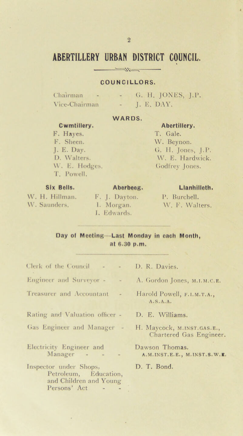 ABERTILLERY URBAN DISTRICT COUNCIL. COUNCILLORS. Chairman Vice-Chairman Cwmtillery. F. Hayes. F. Sheen. J. E. Day. I). Walters. W. E. Hodges. T. I’owell. Six Bells. W. H. Hillman. \V. Saunders. (i. H. JONES, J.P. J. E. DAY. WARDS. Aberbeeg. F. J. Dayton. I. Morgan. I. Edwards. Abertillery. T. Gale. W. Beynon. G. II. Jones, J.P. W. E. Hardwick. Godfrey Jones. Llanhilleth. P. Burchell. W. F. Walters. Day of Meeting Last Monday in each Month, at 6.30 p.m. < lei k ol (lie Council Engineer and Surveyor - Treasurer and Accountant Rating and Valuation officer - Gas Engineer and Manager - Electricity Engineer and Manager ... Inspector under Shops, Petroleum, Education, and Children and Young Persons’ Act I). R. Davies. A. Gordon Jones, m.i.m.c.e. Harold Powell, f.i.m.t.a., a.s.a.a. D. E. Williams. H. Maycock, m.inst.gas.e., Chartered Gas Engineer. Dawson Thomas. A. M. INST. E. E., M. INST. S. W. K. D. T. Bond.