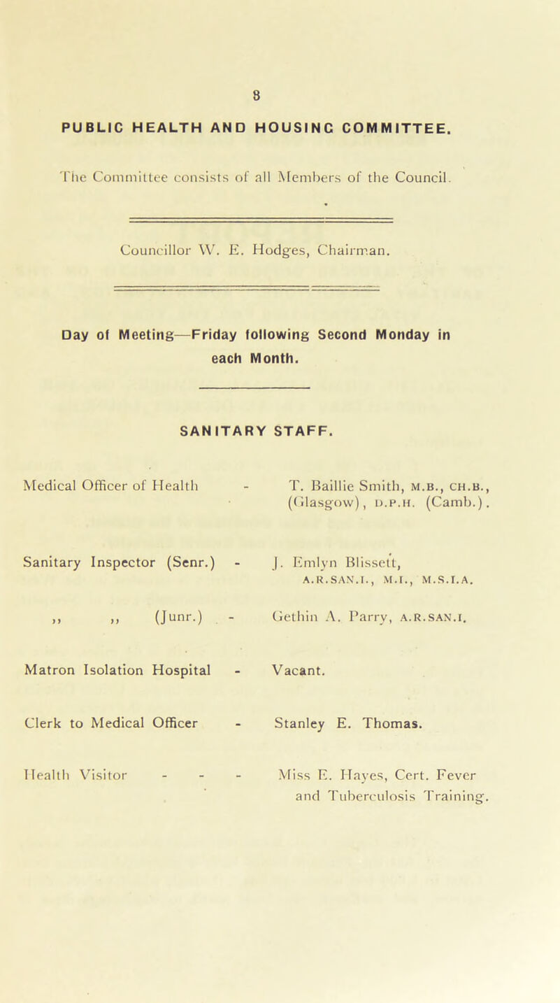 8 PUBLIC HEALTH AND HOUSINC COMMITTEE. The Committee consists of all Members of the Council. Councillor W. E. Hodges, Chairman. Day of Meeting—Friday following Second Monday in each Month. SANITARY STAFF. Medical Officer of Health T. Baillie Smith, m.b., ch.b. (Olasgow), d.p.h. (Camb.) Sanitary Inspector (Senr.) - J. Emlyn Blissett, A. R. SAN.I., M.I., M.S.I.A. )) (Junr.) - Gethin A. Parry, a.R.san.i. Matron Isolation Hospital Vacant. Clerk to Medical Officer Stanley E. Thomas. Health Visitor Miss E. Hayes, Cert. Fever and Tuberculosis Training