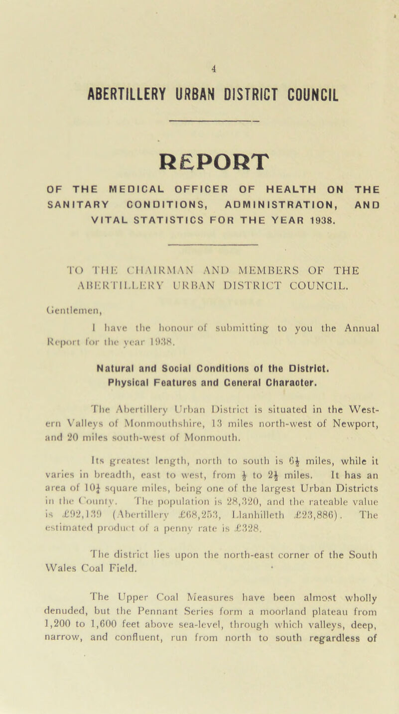 ABERTILLERY URBAN DISTRICT COUNCIL REPORT OF THE MEDICAL OFFICER OF HEALTH ON THE SANITARY CONDITIONS, ADMINISTRATION, AND VITAL STATISTICS FOR THE YEAR 1938. TO TMIC CHAIRMAN AND MEMBERS OF THE ABERTILLERY URBAN DISTRICT COUNCIL. Gentlemen, I have the honour of submitting to you the Annual Report lor the year 1938. Natural and Social Conditions of the District. Physical Features and Ceneral Charaoter. The Abertillery Urban District is situated in the West- ern Valleys of Monmouthshire, 13 miles north-west of Newport, and 20 miles south-west of Monmouth. Its greatest length, north to south is 6| miles, while it varies in breadth, east to west, from \ to 2£ miles. It has an area of 10* square miles, being one of the largest Urban Districts in the County. The population is 28,320, and the rateable value is £92,139 (Abertillery £68,253, Llanhilleth £23,886). The estimated product of a penny rate is £328. The district lies upon the north-east corner of the South Wales Coal Field. The Upper Coal Measures have been almost wholly denuded, but the Pennant Series form a moorland plateau from 1,200 to 1,600 feet above sea-level, through which valleys, deep, narrow, and confluent, run from north to south regardless of