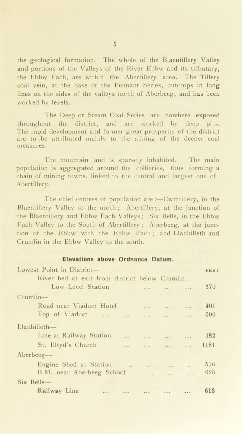 the geological formation. The whole of the Biaentillery Valley and portions of the Valleys of the River Ebbw and its tributary, the Ebbw Fach, are within the Abertillery area. The Tillery coal vein, at the base of the Pennant Series, outcrops in long lines on the sides of the valleys north of Aberbeeg, and has been worked by levels. The Deep or Steam Coal Series are nowhere exposed throughout the district, and are worked by deep pits. The rapid development and former great prosperity of the district are to be attributed mainly to the mining of the deeper coal measures. The mountain land is sparsely inhabited. The main population is aggregated around the collieries, thus forming a chain of mining towns, linked to the central and largest one of Abertillery. The chief centres of population are:—Cwmtillery, in the Biaentillery Valley to the north ; Abertillery, at the junction of the Biaentillery and Ebbw Fach Valleys; Six Bells, in the Ebbw Fach Valley to the South of Abertillery; Aberbeeg, at the junc- tion of the Ebbw with the Ebbw Facb ; and Llanhilleth and Crumtin in the Ebbw Valley to the south. Elevations above Ordnance Datum. Lowest Point in District— River bed at exit from district below Crumlin Low Level Station Crumlin— Road near Viaduct Hotel Top of Viaduct Llanhilleth— Line at Railway Station St. Illtyd’s Church Aberbeeg— Engine Shed at Station B.M. near Aberbeeg School Six Bells— Railway Line FEET 370 401 600 482 1181 BIG 625 613